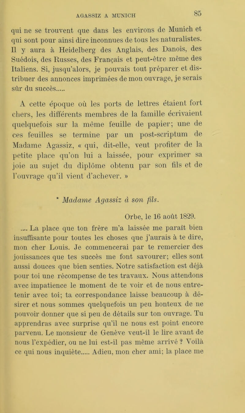 qui ne se trouvent que dans les environs de Munich et qui sont pour ainsi dire inconnues de tous les naturalistes. Il y aura à Heidelberg des Anglais, des Danois, des Suédois, des Paisses, des Français et peut-être même des Italiens. Si, jusqu’alors, je pouvais tout préparer et dis- tribuer des annonces imprimées de mon ouvrage, je serais sûr du succès A cette époque où les ports de lettres étaient lort chers, les différents membres de la famille écrivaient quelquefois sur la même feuille de papier; une de ces feuilles se termine par un post-scriptum de Madame Agassiz, « qui, dit-elle, veut profiter de la petite place qu’on lui a laissée, pour exprimer sa joie au sujet du diplôme obtenu par son fils et de l’ouvrage qu’il vient d’achever. » * Madame Agassiz à son fils. Orbe, le 16 août 1829. .... La place que ton frère m’a laissée me paraît bien insuffisante pour toutes les choses que j’aurais à te dire, mon cher Louis. Je commencerai par te remercier des jouissances que tes succès me font savourer; elles sont aussi douces que bien senties. Notre satisfaction est déjà pour toi une récompense de tes travaux. Nous attendons avec impatience le moment de te voir et de nous entre- tenir avec toi; ta correspondance laisse beaucoup à dé- sirer et nous sommes quelquefois un peu honteux de ne pouvoir donner que si peu de détails sur ton ouvrage. Tu apprendras avec surprise qu’il ne nous est point encore parvenu. Le monsieur de Genève veut-il le lire avant de nous l’expédier, ou ne lui est-il pas même arrivé ? Voilà ce qui nous inquiète Adieu, mon cher ami; la place me