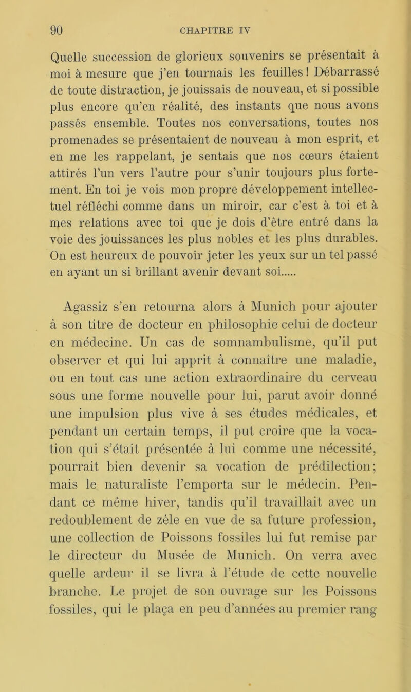 Quelle succession de glorieux souvenirs se présentait à moi à mesure que j’en tournais les feuilles ! Débarrassé de toute distraction, je jouissais de nouveau, et si possible plus encore qu’en réalité, des instants que nous avons passés ensemble. Toutes nos conversations, toutes nos promenades se présentaient de nouveau à mon esprit, et en me les rappelant, je sentais que nos cœurs étaient attirés l’un vers l’autre pour s’unir toujours plus forte- ment. En toi je vois mon propre développement intellec- tuel réfléchi comme dans un miroir, car c’est à toi et à mes relations avec toi que je dois d’être entré dans la voie des jouissances les plus nobles et les plus durables. On est heureux de pouvoir jeter les yeux sur un tel passé en ayant un si brillant avenir devant soi Agassiz s’en retourna alors à Munich pour ajouter à son titre de docteur en philosophie celui de docteur en médecine. Un cas de somnambulisme, qu’il put observer et qui lui apprit à connaître une maladie, ou en tout cas une action extraordinaire du cerveau sous une forme nouvelle pour lui, parut avoir donné une impulsion plus vive à ses études médicales, et pendant un certain temps, il put croire que la voca- tion qui s’était présentée à lui comme une nécessité, pourrait bien devenir sa vocation de prédilection; mais le naturaliste l’emporta sur le médecin. Pen- dant ce même hiver, tandis qu’il travaillait avec un redoublement de zèle en vue de sa future profession, une collection de Poissons fossiles lui fut remise par le directeur du Musée de Munich. On verra avec quelle ardeur il se livra à l’étude de cette nouvelle branche. Le projet de son ouvrage sur les Poissons fossiles, qui le plaça en peu d’années au premier rang
