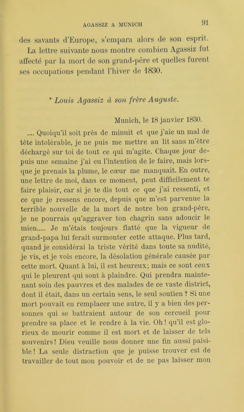 des savants d’Europe, s’empara alors de son esprit. La lettre suivante nous montre combien Agassiz lut affecté par la mort de son grand-père et quelles furent ses occupations pendant l’hiver de 1830. * Louis Agassiz cl son frère Auguste. Munich, le 18 janvier 1830. .... Quoiqu’il soit près de minuit et que j’aie un mal de tête intolérable, je ne puis me mettre au lit sans m’être déchargé sur toi de tout ce qui m’agite. Chaque jour de- puis une semaine j’ai eu l’intention de le faire, mais lors- que je prenais la plume, le cœur me manquait. En outre, une lettre de moi, dans ce moment, peut difficilement te faire plaisir, car si je te dis tout ce que j’ai ressenti, et ce que je ressens encore, depuis que m’est parvenue la terrible nouvelle de la mort de notre bon grand-père, je ne pourrais qu’aggraver ton chagrin sans adoucir le mien Je m’étais toujours flatté que la vigueur de grand-papa lui ferait surmonter cette attaque. Plus tard, quand je considérai la triste vérité dans toute sa nudité, je vis, et je vois encore, la désolation générale causée par cette mort. Quant à lui, il est heureux; mais ce sont ceux qui le pleurent qui sont à plaindre. Qui prendra mainte- nant soin des pauvres et des malades de ce vaste district, dont il était, dans un certain sens, le seul soutien ? Si une mort pouvait en remplacer une autre, il y a bien des per- sonnes qui se battraient autour de son cercueil pour prendre sa place et le rendre à la vie. Oh ! qu'il est glo- rieux de mourir comme il est mort et de laisser de tels souvenirs! Dieu veuille nous donner une fin aussi paisi- ble ! La seule distraction que je puisse trouver est de travailler de tout mon pouvoir et de ne pas laisser mon