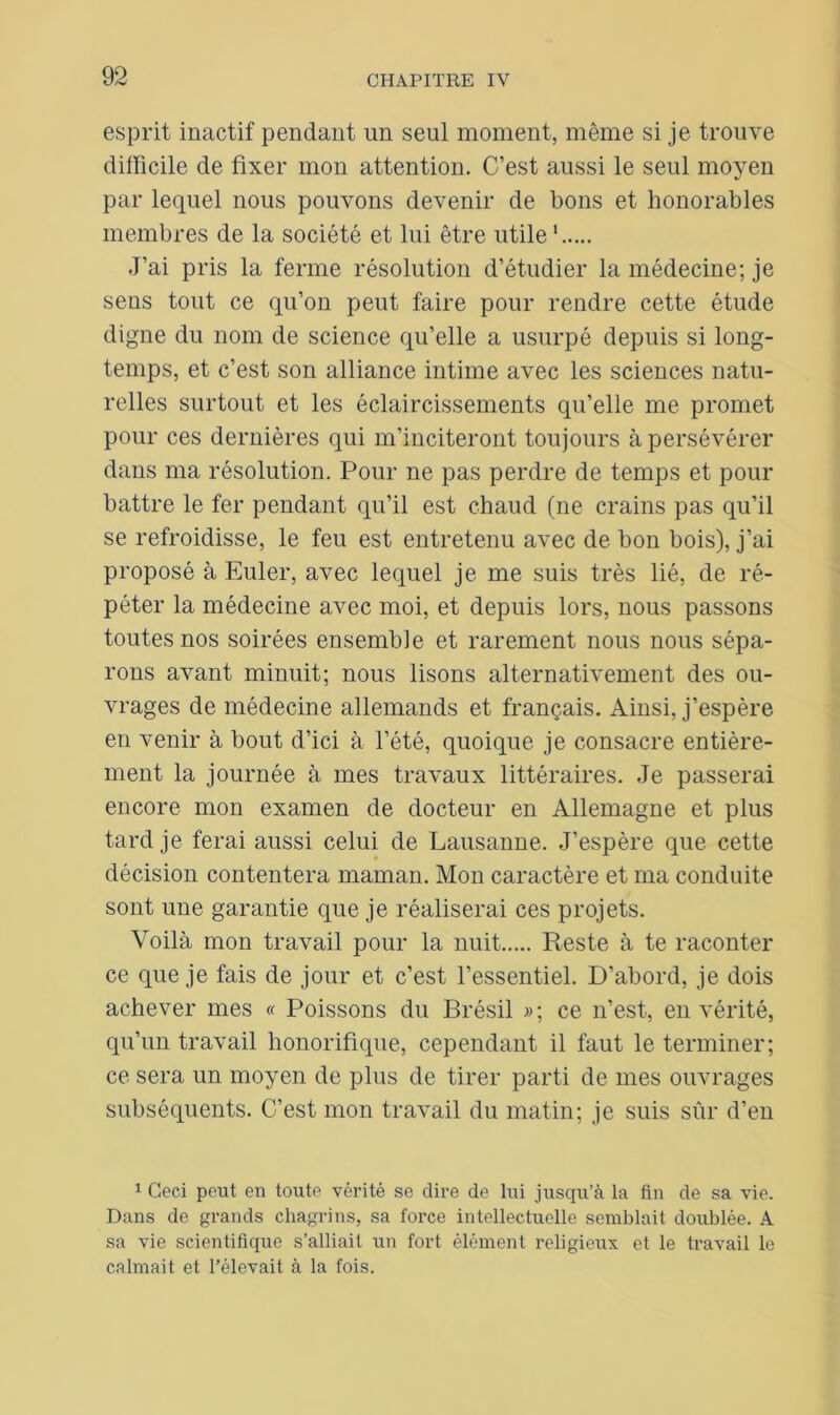 esprit inactif pendant un seul moment, même si je trouve difficile de fixer mon attention. C’est aussi le seul moyen par lequel nous pouvons devenir de bons et honorables membres de la société et lui être utile1 J’ai pris la ferme résolution d’étudier la médecine; je sens tout ce qu’on peut faire pour rendre cette étude digne du nom de science qu’elle a usurpé depuis si long- temps, et c’est son alliance intime avec les sciences natu- relles surtout et les éclaircissements qu’elle me promet pour ces dernières qui m’inciteront toujours à persévérer dans ma résolution. Pour ne pas perdre de temps et pour battre le fer pendant qu’il est chaud (ne crains pas qu’il se refroidisse, le feu est entretenu avec de bon bois), j’ai proposé à Euler, avec lequel je me suis très lié, de ré- péter la médecine avec moi, et depuis lors, nous passons toutes nos soirées ensemble et rarement nous nous sépa- rons avant minuit; nous lisons alternativement des ou- vrages de médecine allemands et français. Ainsi, j’espère en venir à bout d’ici à l’été, quoique je consacre entière- ment la journée à mes travaux littéraires. Je passerai encore mon examen de docteur en Allemagne et plus tard je ferai aussi celui de Lausanne. J’espère que cette décision contentera maman. Mon caractère et ma conduite sont une garantie que je réaliserai ces projets. Voilà mon travail pour la nuit Reste à te raconter ce que je fais de jour et c’est l’essentiel. D’abord, je dois achever mes « Poissons du Brésil »; ce n’est, en vérité, qu’un travail honorifique, cependant il faut le terminer; ce sera un moyen de plus de tirer parti de mes ouvrages subséquents. C’est mon travail du matin; je suis sûr d’en 1 Ceci peut en toute vérité se dire de lui jusqu’à la fin de sa vie. Dans de grands chagrins, sa force intellectuelle semblait doublée. A sa vie scientifique s’alliait un fort élément religieux et le travail le calmait et l’élevait à la fois.