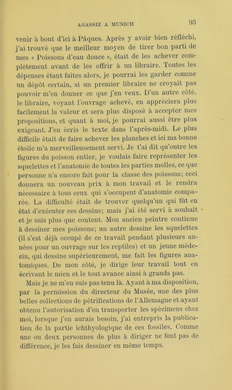 98 venir à bout d’ici à Pâques. Après y avoir bien réfléchi, j’ai trouvé que le meilleur moyen de tirer bon parti de mes « Poissons d’eau douce », était de les achever com- plètement avant de les offrir à un libraire. Toutes les dépenses étant faites alors, je pourrai les garder comme un dépôt certain, si un premier libraire ne croyait pas pouvoir m’en donner ce que j’en veux. D’un autre côté, le libraire, voyant l'ouvrage achevé, en appréciera plus facilement la valeur et sera plus disposé à accepter mes propositions, et quant à moi, je pourrai aussi être plus exigeant. J’en écris le texte dans l’après-midi. Le plus difficile était de faire achever les planches et ici ma bonne étoile m’a merveilleusement servi. Je t’ai dit qu’outre les figures du poisson entier, je voulais faire représenter les squelettes et l’anatomie de toutes les parties molles, ce que personne n’a encore fait pour la classe des poissons; ceci donnera un nouveau prix à mon travail et le rendra nécessaire à tous ceux qui s’occupent d’anatomie compa- rée. La difficulté était de trouver quelqu’un qui fût en état d’exécuter ces dessins; mais j’ai été servi à souhait et je suis plus que content. Mon ancien peintre continue à dessiner mes poissons; un autre dessine les squelettes (il s’est déjà occupé de ce travail pendant plusieurs an- nées pour un ouvrage sur les reptiles) et un jeune méde- cin, qui dessine supérieurement, me fait les figures ana- tomiques. De mon côté, je dirige leur travail tout en écrivant le mien et le tout avance ainsi à grands pas. Mais je ne m’en suis pas tenu là. Ayant à ma disposition, par la permission du directeur du Musée, une des plus belles collections de pétrifications de l’Allemagne et ayant obtenu l’autorisation d’en transporter les spécimens chez moi, lorsque j’en aurais besoin, j’ai entrepris la publica- tion de la partie ichthyologique de ces fossiles. Comme une ou deux personnes de plus à diriger ne tout pas de différence, je les fais dessiner en même temps.