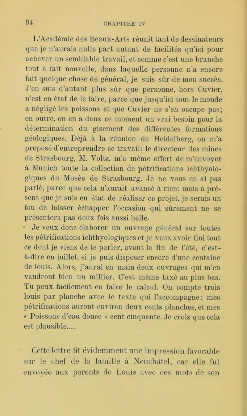 L’Académie des Beaux-Arts réunit tant de dessinateurs que je n’aurais nulle part autant de facilités qu’ici pour achever un semblable travail, et comme c’est une branche tout à fait nouvelle, dans laquelle personne n’a encore fait quelque chose de général, je suis sûr de mon succès. J’en suis d’autant plus sûr que personne, hors Cuvier, n’est en état de le faire, parce que jusqu’ici tout le monde a négligé les poissons et que Cuvier ne s’en occupe pas; en outre, on en a dans ce moment un vrai besoin pour la détermination du gisement des différentes formations géologiques. Déjà à la réunion de Heidelberg, on m’a proposé d’entreprendre ce travail; le directeur des mines de Strasbourg, M. Voltz, m’a même offert de m’envoyer à Munich toute la collection de pétrifications ichthyolo- giques du Musée de Strasbourg. Je ne vous en ai pas parlé, parce que cela n’aurait avancé à rien; mais à pré- sent que je suis en état de réaliser ce projet, je serais un fou de laisser échapper l’occasion qui sûrement ne se présentera pas deux fois aussi belle. • Je veux donc élaborer un ouvrage général sur toutes les pétrifications ichthyologiques et je veux avoir fini tout ce dont je viens de te parler, avant la fin de l’été, c’est- à-dire en juillet, si je puis disposer encore d’une centaine de louis. Alors, j’aurai en main deux ouvrages qui m’en vaudront bien un millier. C’est même taxé au plus bas. Tu peux facilement en faire le calcul. On compte trois louis par planche avec le texte qui l’accompagne; mes pétrifications auront environ deux cents planches, et mes « Poissons d’eau douce » cent cinquante. Je crois que cela est plausible Cette lettre lit évidemment une impression favorable sur le chef de la famille à Neuchâtel, car elle fut envoyée aux parents de Louis avec ces mots de son