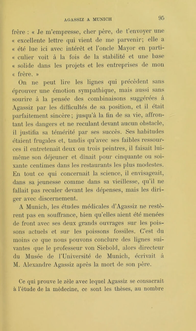 frère : « Je m’empresse, cher père, de t’envoyer une « excellente lettre qui vient de me parvenir; elle a « été lue ici avec intérêt et l’oncle Mayor en parti- « culier voit à la fois de la stabilité et une base « solide dans les projets et les entreprises de mon « frère. » On ne peut lire les lignes qui précèdent sans éprouver une émotion sympathique, mais aussi sans sourire à la pensée des combinaisons suggérées à Agassiz par les difficultés de sa position, et il était parfaitement sincère; jusqu’à la lin de sa vie, affron- tant les dangers et ne reculant devant aucun obstacle, il justifia sa témérité par ses succès. Ses habitudes étaient frugales et, tandis qu’avec ses faibles ressour- ces il entretenait deux ou trois peintres, il faisait lui- même son déjeuner et dînait pour cinquante ou soi- xante centimes dans les restaurants les plus modestes. En tout ce qui concernait la science, il envisageait, dans sa jeunesse comme dans sa vieillesse, qu’il ne fallait pas reculer devant les dépenses, mais les diri- ger avec discernement. A Munich, les études médicales d’Agassiz ne restè- rent pas en souffrance, bien qu’elles aient été menées de front avec ses deux grands ouvrages sur les pois- sons actuels et sur les poissons fossiles. C’est du moins ce que nous pouvons conclure des lignes sui- vantes que le professeur von Siebold, alors directeur du Musée de l’Université de Munich, écrivait à M. Alexandre Agassiz après la mort de son père. Ce qui prouve le zèle avec lequel Agassiz se consacrait à l’étude de la médecine, ce sont les thèses, au nombre
