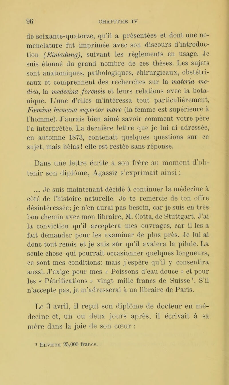 de soixante-quatorze, qu’il a présentées et dont une no- menclature fut imprimée avec son discours d’introduc- tion (Einladung), suivant les règlements en usage. Je suis étonné du grand nombre de ces thèses. Les sujets sont anatomiques, pathologiques, chirurgicaux, obstétri- caux et comprennent des recherches sur la materia me- dica, la mededm forensis et leurs relations avec la bota- nique. L’une d’elles m’intéressa tout particulièrement, Fœmina humana superior mare (la femme est supérieure à l’homme). J’aurais bien aimé savoir comment votre père l’a interprétée. La dernière lettre que je lui ai adressée, en automne 1873, contenait quelques questions sur ce sujet, mais hélas ! elle est restée sans réponse. Dans une lettre écrite à son frère au moment d’ob- tenir son diplôme, Agassiz s’exprimait ainsi : .... Je suis maintenant décidé à continuer la médecine à côté de l’histoire naturelle. Je te remercie de ton offre désintéressée; je n’en aurai pas besoin, car je suis en très bon chemin avec mon libraire, M. Cotta, de Stuttgart. J’ai la conviction qu’il acceptera mes ouvrages, car il les a fait demander pour les examiner de plus près. Je lui ai donc tout remis et je suis sûr qu’il avalera la pilule. La seule chose qui pourrait occasionner quelques longueurs, ce sont mes conditions: mais j’espère qu’il y consentira aussi. J’exige pour mes « Poissons d’eau douce » et pour les « Pétrifications » vingt mille francs de Suisse \ S’il n’accepte pas, je m’adresserai à un libraire de Paris. Le 3 avril, il reçut son diplôme de docteur en mé- decine et, un ou deux jours après, il écrivait à sa mère dans la joie de son cœur : 1 Environ 25,000 francs.