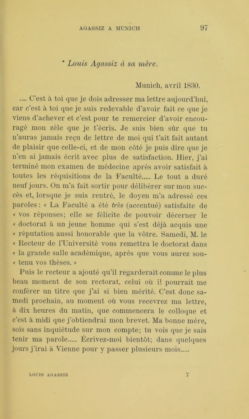 * Louis Agassiz à sa mère. Munich, avril 1830. .... C’est à toi que je dois adresser ma lettre aujourd’hui, car c’est à toi que je suis redevable d’avoir fait ce que je viens d’achever et c’est pour te remercier d’avoir encou- ragé mon zèle que je t’écris. Je suis bien sûr que tu n’auras jamais reçu de lettre de moi qui t’ait fait autant de plaisir que celle-ci, et de mon côté je puis dire que je n’en ai jamais écrit avec plus de satisfaction. Hier, j’ai terminé mon examen de médecine après avoir satisfait à toutes les réquisitions de la Faculté Le tout a duré neuf jours. On m’a fait sortir pour délibérer sur mon suc- cès et, lorsque je suis rentré, le doyen m’a adressé ces paroles: « La Faculté a été très (accentué) satisfaite de « vos réponses; elle se félicite de pouvoir décerner le « doctorat à un jeune homme qui s’est déjà acquis une « réputation aussi honorable que la vôtre. Samedi, M. le « Recteur de l’Université vous remettra le doctorat dans « la grande salle académique, après que vous aurez sou- « tenu vos thèses. » Puis le recteur a ajouté qu’il regarderait comme le plus beau moment de son rectorat, celui où il pourrait me conférer un titre que j’ai si bien mérité. C’est donc sa- medi prochain, au moment où vous recevrez ma lettre, à dix heures du matin, que commencera le colloque et c’est à midi que j’obtiendrai mon brevet. Ma bonne mère, sois sans inquiétude sur mon compte; tu vois que je sais tenir ma parole Écrivez-moi bientôt; dans quelques jours j'irai à Vienne pour y passer plusieurs mois LOt’IS AGASSIZ 7