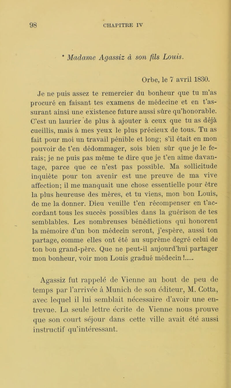 * Madame Agassiz à son fils Louis. Orbe, le 7 avril 1830. Je ne puis assez te remercier du bonheur que tu m’as procuré en faisant tes examens de médecine et en t’as- surant ainsi une existence future aussi sûre qu’honorable. C’est un laurier de plus à ajouter à ceux que tu as déjà cueillis, mais à mes yeux le plus précieux de tous. Tu as fait pour moi un travail pénible et long; s’il était en mon pouvoir de t’en dédommager, sois bien sûr que je le fe- rais; je ne puis pas même te dire que je t’en aime davan- tage, parce que ce n’est pas possible. Ma sollicitude inquiète pour ton avenir est une preuve de ma vive affection; il me manquait une chose essentielle pour être la plus heureuse des mères, et tu viens, mon bon Louis, de me la donner. Dieu veuille t’en récompenser en t’ac- cordant tous les succès possibles dans la guérison de tes semblables. Les nombreuses bénédictions qui honorent la mémoire d’un bon médecin seront, j’espère, aussi ton partage, comme elles ont été au suprême degré celui de ton bon grand-père. Que ne peut-il aujourd’hui partager mon bonheur, voir mon Louis gradué médecin ! Agassiz fut rappelé de Vienne au bout de peu de temps par l’arrivée à Munich de son éditeur, M. Cotta, avec lequel il lui semblait nécessaire d’avoir une en- trevue. La seule lettre écrite de Vienne nous prouve que son court séjour dans cette ville avait été aussi instructif qu’intéressant.