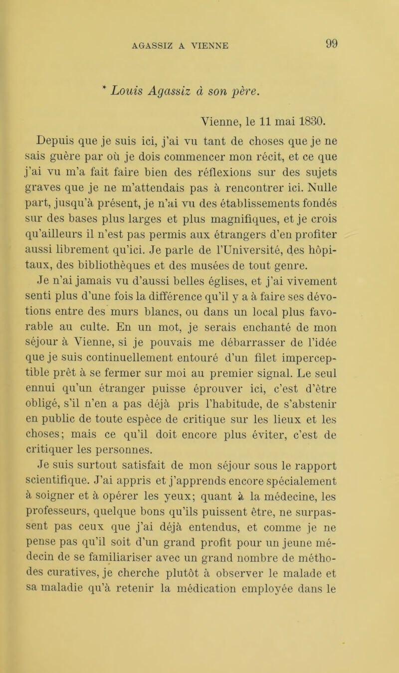 * Louis Agcissiz à son père. Vienne, le 11 mai 1830. Depuis que je suis ici, j’ai vu tant de choses que je ne sais guère par où je dois commencer mon récit, et ce que j’ai vu m’a fait faire bien des réflexions sur des sujets graves que je ne m’attendais pas à rencontrer ici. Nulle part, jusqu’à présent, je n’ai vu des établissements fondés sur des bases plus larges et plus magnifiques, et je crois qu’ailleurs il n’est pas permis aux étrangers d’en profiter aussi librement qu’ici. Je parle de l’Université, des hôpi- taux, des bibliothèques et des musées de tout genre. Je n’ai jamais vu d’aussi belles églises, et j’ai vivement senti plus d’une fois la différence qu’il y a à faire ses dévo- tions entre des murs blancs, ou dans un local plus favo- rable au culte. En un mot, je serais enchanté de mon séjour à Vienne, si je pouvais me débarrasser de l’idée que je suis continuellement entouré d’un filet impercep- tible prêt à se fermer sur moi au premier signal. Le seul ennui qu’un étranger puisse éprouver ici, c’est d’être obligé, s’il n’en a pas déjà pris l’habitude, de s’abstenir en public de toute espèce de critique sur les lieux et les choses; mais ce qu’il doit encore plus éviter, c’est de critiquer les personnes. Je suis surtout satisfait de mon séjour sous le rapport scientifique. J’ai appris et j’apprends encore spécialement à soigner et à opérer les yeux; quant à la médecine, les professeurs, quelque bons qu’ils puissent être, ne surpas- sent pas ceux que j’ai déjà entendus, et comme je ne pense pas qu’il soit d’un grand profit pour un jeune mé- decin de se familiariser avec un grand nombre de métho- des curatives, je cherche plutôt à observer le malade et sa maladie qu’à retenir la médication employée dans le