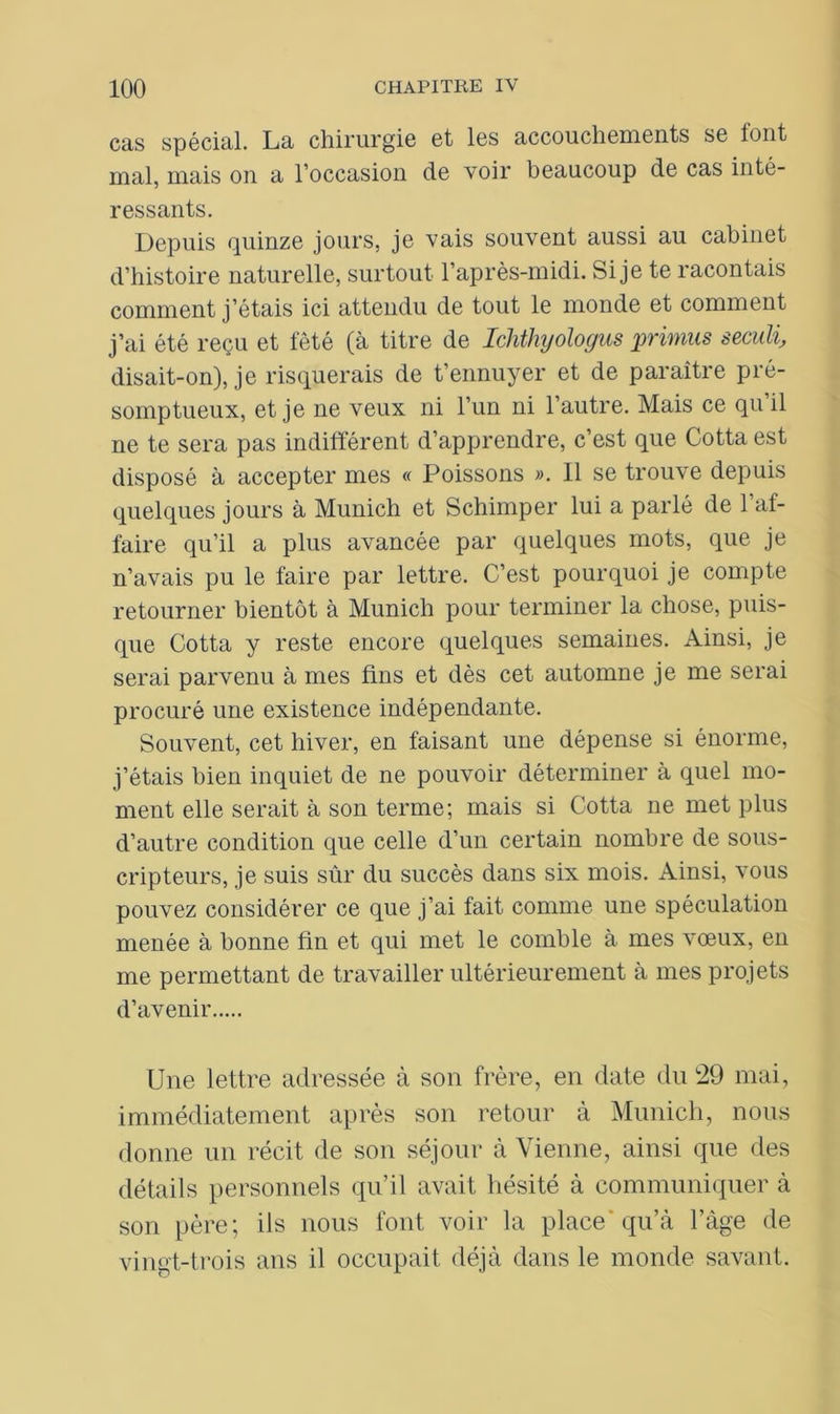 cas spécial. La chirurgie et les accoucheuients se tout mal, mais on a l’occasion de voir beaucoup de cas inté- ressants. Depuis quinze jours, je vais souvent aussi au cabinet d’histoire naturelle, surtout l’après-midi. Si je te racontais comment j’étais ici attendu de tout le monde et comment j’ai été reçu et fêté (à titre de Ichthyologus primus seculi, disait-on), je risquerais de t’ennuyer et de paraître pré- somptueux, et je ne veux ni l’un ni l’autre. Mais ce qu il ne te sera pas indifférent d’apprendre, c’est que Cotta est disposé à accepter mes « Poissons ». Il se trouve depuis quelques jours à Munich et Schimper lui a parlé de l’af- faire qu’il a plus avancée par quelques mots, que je n’avais pu le faire par lettre. C’est pourquoi je compte retourner bientôt à Munich pour terminer la chose, puis- que Cotta y reste encore quelques semaines. Ainsi, je serai parvenu à mes fins et dès cet automne je me serai procuré une existence indépendante. Souvent, cet hiver, en faisant une dépense si énorme, j’étais bien inquiet de ne pouvoir déterminer à quel mo- ment elle serait à son terme; mais si Cotta ne met plus d’autre condition que celle d’un certain nombre de sous- cripteurs, je suis sûr du succès dans six mois. Ainsi, vous pouvez considérer ce que j’ai fait comme une spéculation menée à bonne fin et qui met le comble à mes vœux, en me permettant de travailler ultérieurement à mes projets d’avenir Une lettre adressée à son frère, en date du 29 mai, immédiatement après son retour à Munich, nous donne un récit de son séjour à Vienne, ainsi que des détails personnels qu’il avait hésité à communiquer à son père; ils nous font voir la place qu’à l’àge de vingt-trois ans il occupait déjà dans le monde savant.