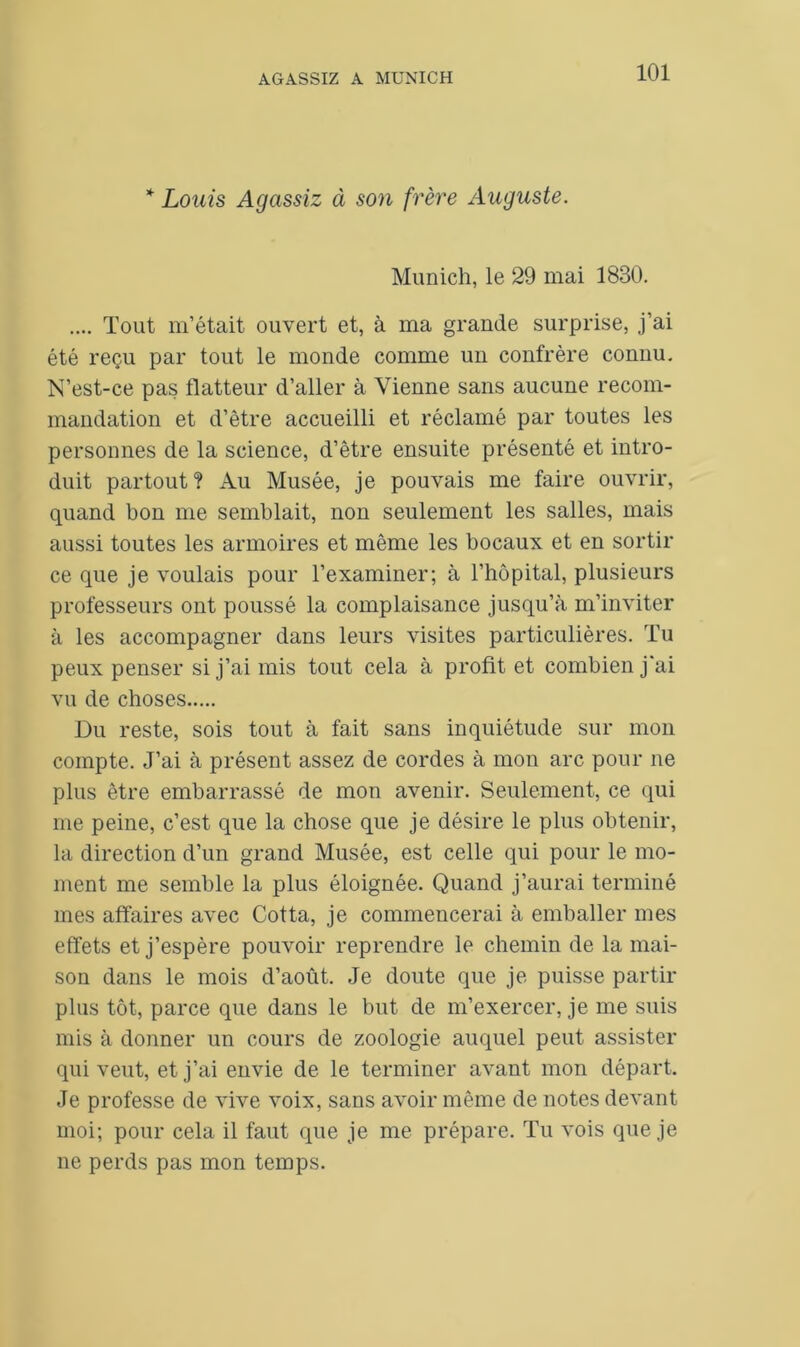 * Louis Agassiz à son frère Auguste. Munich, le 29 mai 1830. .... Tout m’était ouvert et, à ma grande surprise, j’ai été reçu par tout le monde comme un confrère connu. N’est-ce pas flatteur d’aller à Vienne sans aucune recom- mandation et d’être accueilli et réclamé par toutes les personnes de la science, d’être ensuite présenté et intro- duit partout? Au Musée, je pouvais me faire ouvrir, quand bon me semblait, non seulement les salles, mais aussi toutes les armoires et même les bocaux et en sortir ce que je voulais pour l’examiner; à l’hôpital, plusieurs professeurs ont poussé la complaisance jusqu’à m’inviter à les accompagner dans leurs visites particulières. Tu peux penser si j’ai mis tout cela à profit et combien j'ai vu de choses Du reste, sois tout à fait sans inquiétude sur mon compte. J’ai à présent assez de cordes à mon arc pour ne plus être embarrassé de mon avenir. Seulement, ce qui me peine, c’est que la chose que je désire le plus obtenir, la direction d’un grand Musée, est celle qui pour le mo- ment me semble la plus éloignée. Quand j’aurai terminé mes affaires avec Cotta, je commencerai à emballer mes effets et j’espère pouvoir reprendre le chemin de la mai- son dans le mois d’août. Je doute que je puisse partir plus tôt, parce que dans le but de m’exercer, je me suis mis à donner un cours de zoologie auquel peut assister qui veut, et j’ai envie de le terminer avant mon départ. Je professe de vive voix, sans avoir même de notes devant moi; pour cela il faut que je me prépare. Tu vois que je ne perds pas mon temps.