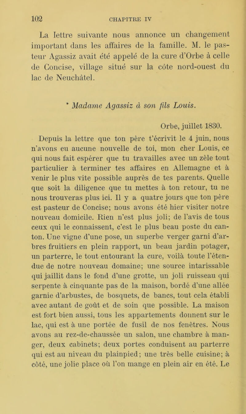 La lettre suivante nous annonce un changement important dans les affaires de la famille. M. le pas- teur Agassiz avait été appelé de la cure d’Orbe à celle de Concise, village situé sur la côte nord-ouest du lac de Neuchâtel. * Madame Agassiz à son fds Louis. Orbe, juillet 1830. Depuis la lettre que ton père t’écrivit le 4 juin, nous n’avons eu aucune nouvelle de toi, mon cher Louis, ce qui nous fait espérer que tu travailles avec un zèle tout particulier à terminer tes affaires en Allemagne et à venir le plus vite possible auprès de tes parents. Quelle que soit la diligence que tu mettes à ton retour, tu ne nous trouveras plus ici. Il y a quatre jours que ton père est pasteur de Concise; nous avons été hier visiter notre nouveau domicile. Rien n’est plus joli; de l’avis de tous ceux qui le connaissent, c’est le plus beau poste du can- ton. Une vigne d’une pose, un superbe verger garni d’ar- bres fruitiers en plein rapport, un beau jardin potager, un parterre, le tout entourant la cure, voilà toute l’éten- due de notre nouveau domaine; une source intarissable qui jaillit dans le fond d’une grotte, un joli ruisseau qui serpente à cinquante pas de la maison, bordé d’une allée garnie d’arbustes, de bosquets, de bancs, tout cela établi avec autant de goût et de soin que possible. La maison est fort bien aussi, tous les appartements donnent sur le lac, qui est à une portée de fusil de nos fenêtres. Nous avons au rez-de-chaussée un salon, une chambre à man- ger, deux cabinets; deux portes conduisent au parterre qui est au niveau du plainpied; une très belle cuisine; à côté, une jolie place où l’on mange en plein air en été. Le