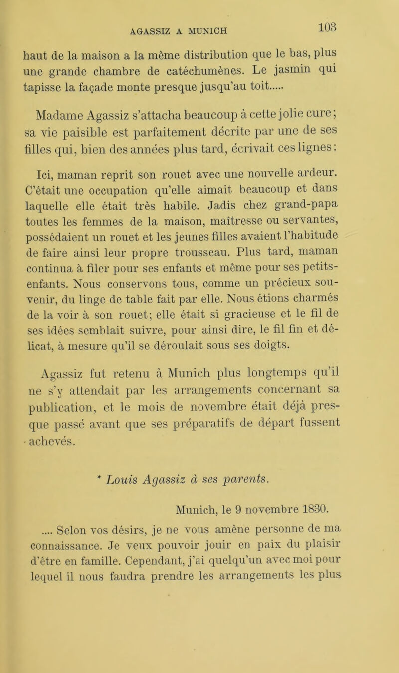 haut de la maison a la même distribution que le bas, plus une grande chambre de catéchumènes. Le jasmin qui tapisse la façade monte presque jusqu’au toit Madame Agassiz s’attacha beaucoup à cette jolie cure ; sa vie paisible est parfaitement décrite par une de ses filles qui, bien des années plus tard, écrivait ces lignes: Ici, maman reprit son rouet avec une nouvelle ardeur. C’était une occupation qu’elle aimait beaucoup et dans laquelle elle était très habile. Jadis chez grand-papa toutes les femmes de la maison, maîtresse ou servantes, possédaient un rouet et les jeunes filles avaient l’habitude de faire ainsi leur propre trousseau. Plus tard, maman continua à filer pour ses enfants et même pour ses petits- enfants. Nous conservons tous, comme un précieux sou- venir, du linge de table fait par elle. Nous étions charmés de la voir à son rouet; elle était si gracieuse et le fil de ses idées semblait suivre, pour ainsi dire, le fil fin et dé- licat, à mesure qu’il se déroulait sous ses doigts. Agassiz fut retenu à Munich plus longtemps qu’il ne s’y attendait par les arrangements concernant sa publication, et le mois de novembre était déjà pres- que passé avant que ses préparatifs de départ fussent - achevés. * Louis Agassiz à ses parents. Munich, le 9 novembre 1830. .... Selon vos désirs, je ne vous amène personne de ma connaissance. Je veux pouvoir jouir en paix du plaisir d’être en famille. Cependant, j’ai quelqu’un avec moi pour lequel il nous faudra prendre les arrangements les plus