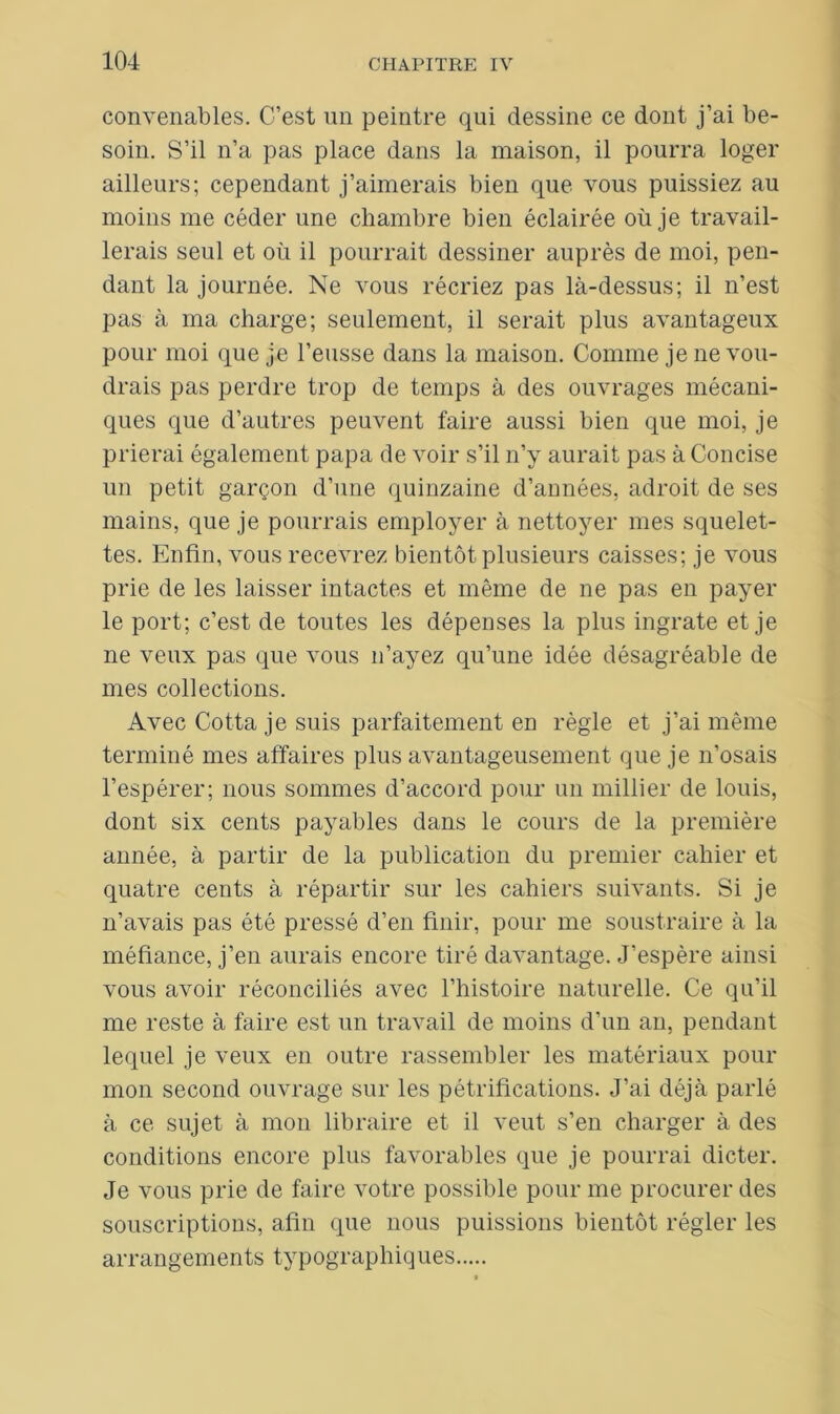 convenables. C’est un peintre qui dessine ce dont j’ai be- soin. S’il n’a pas place dans la maison, il pourra loger ailleurs; cependant j’aimerais bien que vous puissiez au moins me céder une chambre bien éclairée où je travail- lerais seul et où il pourrait dessiner auprès de moi, pen- dant la journée. Ne vous récriez pas là-dessus; il n’est pas à ma charge; seulement, il serait plus avantageux pour moi que je l’eusse dans la maison. Comme je ne vou- drais pas perdre trop de temps à des ouvrages mécani- ques que d’autres peuvent faire aussi bien que moi, je prierai également papa de voir s’il n’y aurait pas à Concise un petit garçon d’une quinzaine d’années, adroit de ses mains, que je pourrais employer à nettoyer mes squelet- tes. Enfin, vous recevrez bientôt plusieurs caisses; je vous prie de les laisser intactes et même de ne pas en payer le port; c’est de toutes les dépenses la plus ingrate et je ne veux pas que vous n’ayez qu’une idée désagréable de mes collections. Avec Cotta je suis parfaitement en règle et j’ai même terminé mes affaires plus avantageusement que je n’osais l’espérer; nous sommes d’accord pour un millier de louis, dont six cents payables dans le cours de la première année, à partir de la publication du premier cahier et quatre cents à répartir sur les cahiers suivants. Si je n’avais pas été pressé d’en finir, pour me soustraire à la méfiance, j’en aurais encore tiré davantage. J’espère ainsi vous avoir réconciliés avec l’histoire naturelle. Ce qu’il me reste à faire est un travail de moins d’un an, pendant lequel je veux en outre rassembler les matériaux pour mon second ouvrage sur les pétrifications. J’ai déjà parlé à ce sujet à mon libraire et il veut s’en charger à des conditions encore plus favorables que je pourrai dicter. Je vous prie de faire votre possible pour me procurer des souscriptions, afin que nous puissions bientôt régler les arrangements typographiques
