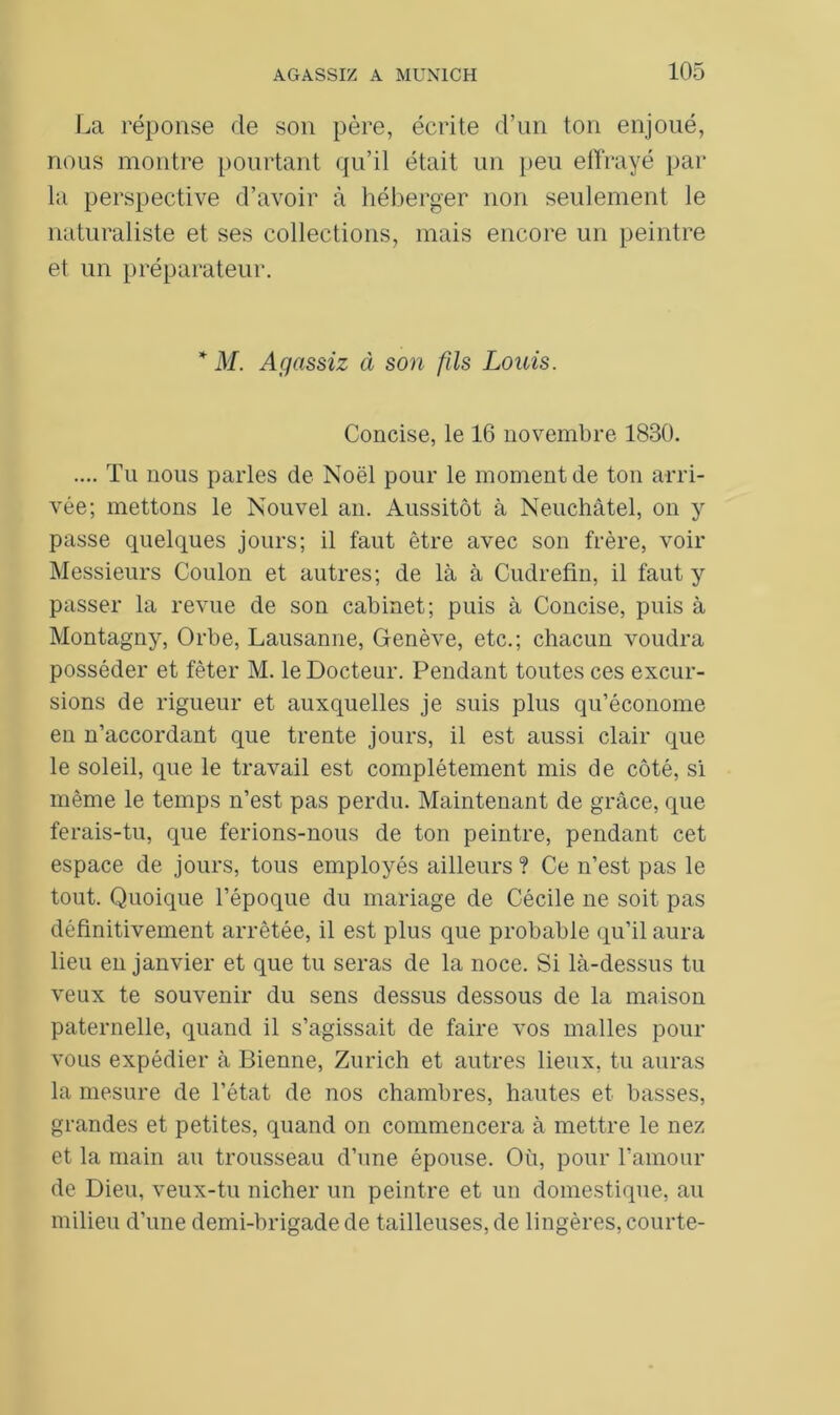 La réponse de son père, écrite d’un ton enjoué, nous montre pourtant qu’il était un peu effrayé par la perspective d’avoir à héberger non seulement le naturaliste et ses collections, mais encore un peintre et un préparateur. * M. Agassiz à son fils Louis. Concise, le 16 novembre 1830. .... Tu nous parles de Noël pour le moment de ton arri- vée; mettons le Nouvel an. Aussitôt à Neuchâtel, on y passe quelques jours; il faut être avec son frère, voir Messieurs Coulon et autres; de là à Cudrefin, il faut y passer la revue de sou cabinet; puis à Concise, puis à Montagny, Orbe, Lausanne, Genève, etc.; chacun voudra posséder et fêter M. le Docteur. Pendant toutes ces excur- sions de rigueur et auxquelles je suis plus qu’économe en n’accordant que trente jours, il est aussi clair que le soleil, que le travail est complètement mis de côté, si même le temps n’est pas perdu. Maintenant de grâce, que ferais-tu, que ferions-nous de ton peintre, pendant cet espace de jours, tous employés ailleurs ? Ce n’est pas le tout. Quoique l’époque du mariage de Cécile ne soit pas définitivement arrêtée, il est plus que probable qu’il aura lieu en janvier et que tu seras de la noce. Si là-dessus tu veux te souvenir du sens dessus dessous de la maison paternelle, quand il s’agissait de faire vos malles pour vous expédier à Bienne, Zurich et autres lieux, tu auras la mesure de l’état de nos chambres, hautes et basses, grandes et petites, quand on commencera à mettre le nez et la main au trousseau d’une épouse. Où, pour l’amour de Dieu, veux-tu nicher un peintre et un domestique, au milieu d’une demi-brigade de tailleuses, de lingères, courte-
