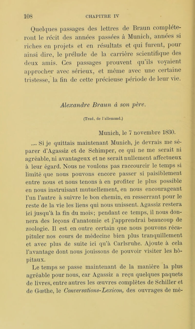 Quelques passages des lettres de Braun compléte- ront le récit des années passées à Munich, années si riches en projets et en résultats et qui furent, pour ainsi dire, le prélude de la carrière scientifique des deux amis. Ces passages prouvent qu’ils voyaient approcher avec sérieux, et même avec une certaine tristesse, la fin de cette précieuse période de leur vie. Alexandre Braun à son père. (Trad. de l’allemand.) Munich, le 7 novembre 1830. .... Si je quittais maintenant Munich, je devrais me sé- parer d’Agassiz et de Schimper, ce qui ne me serait ni agréable, ni avantageux et ne serait nullement affectueux à leur égard. Nous ne voulons pas raccourcir le temps si limité que nous pouvons encore passer si paisiblement entre nous et nous tenons à en profiter le plus possible en nous instruisant mutuellement, en nous encourageant l’un l’autre à suivre le bon chemin, en resserrant pour le reste de la vie les liens qui nous unissent. Agassiz restera ici jusqu’à la fin du mois; pendant ce temps, il nous don- nera des leçons d’anatomie et j’apprendrai beaucoup de zoologie. Il est en outre certain que nous pouvons réca- pituler nos cours de médecine bien plus tranquillement et avec plus de suite ici qu’à Carlsruhe. Ajoute à cela l’avantage dont nous jouissons de pouvoir visiter les hô- pitaux. Le temps se passe maintenant de la manière la plus agréable pour nous, car Agassiz a reçu quelques paquets de livres, entre autres les œuvres complètes de Schiller et de Goethe, le Conversations-Lexieon, des ouvrages de mé-