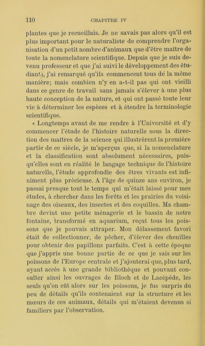 plantes que je recueillais. Je ne savais pas alors qu’il est plus important pour le naturaliste de comprendre l’orga- nisation d’un petit nombre d’animaux que d’être maître de toute la nomenclature scientifique. Depuis que je suis de- venu professeur et que j’ai suivi le développement des étu- diants, j’ai remarqué qu’ils commencent tous dé la même manière; mais combien n’y en a-t-il pas qui ont vieilli dans ce genre de travail sans jamais s’élever à une plus haute conception de la nature, et qui ont passé toute leur vie à déterminer les espèces et à étendre la terminologie scientifique. « Longtemps avant de me rendre à l’Université et d’y commencer l’étude de l’histoire naturelle sous la direc- tion des maîtres de la science qui illustrèrent la première partie de ce siècle, je m’aperçus que, si la nomenclature et la classification sont absolument nécessaires, puis- qu’elles sont en réalité le langage technique de l’histoire naturelle, l’étude approfondie des êtres vivants est infi- niment plus précieuse. A l’âge de quinze ans environ, je passai presque tout le temps qui m’était laissé pour mes études, à chercher dans les forêts et les prairies du voisi- nage des oiseaux, des insectes et des coquilles. Ma cham- bre devint une petite ménagerie et le bassin de notre fontaine, transformé en aquarium, reçut tous les pois- sons que je pouvais attraper. Mon délassement favori était de collectionner, de pêcher, d’élever des chenilles pour obtenir des papillons parfaits. C’est à cette époque que j’appris une bonne partie de ce que je sais sur les poissons de l’Europe centrale et j’ajouterai que, plus tard, ayant accès à une grande bibliothèque et pouvant con- sulter ainsi les ouvrages de Bloch et de Lacépède, les seuls qu’on eût alors sur les poissons, je fus surpris du peu de détails qu’ils contenaient sur la structure et les mœurs de ces animaux, détails qui m’étaient devenus si familiers par l’observation.