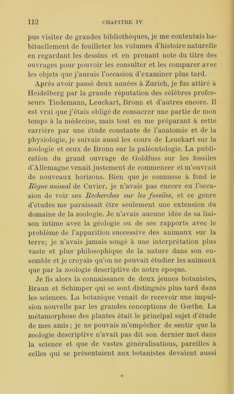 pus visiter de grandes bibliothèques, je me contentais ha- bituellement de feuilleter les volumes d’histoire naturelle en regardant les dessins et en prenant note du titre des ouvrages pour pouvoir les consulter et les comparer avec les objets que j’aurais l’occasion d’examiner plus tard. Après avoir passé deux années à Zurich, je fus attiré à Heidelberg par la grande réputation des célèbres profes- seurs Tiedemann, Leuckart, Bronn et d’autres encore. Il est vrai que j’étais obligé de consacrer une partie de mon temps à la médecine, mais tout en me préparant à cette carrière par une étude constante de l’anatomie et de la physiologie, je suivais aussi les cours de Leuckart sur la zoologie et ceux de Bronn sur la paléontologie. La publi- cation du grand ouvrage de Goldfuss sur les fossiles d’Allemagne venait justement de commencer et m’ouvrait de nouveaux horizons. Bien que je connusse à fond le Règne animal de Cuvier, je n’avais pas encore eu l’occa- sion de voir ses Recherches sur les fossiles, et ce genre d’études me paraissait être seulement une extension du domaine de la zoologie. Je n’avais aucune idée de sa liai- son intime avec la géologie ou de ses rapports avec le problème de l’apparition successive des animaux sur la terre; je n’avais jamais songé à une interprétation plus vaste et plus' philosophique de la nature dans son en- semble et je croyais qu’on ne pouvait étudier les animaux que par la zoologie descriptive de notre époque. Je fis alors la connaissance de deux jeunes botanistes, Braun et Schimper qui se sont distingués plus tard dans les sciences. La botanique venait de recevoir une impul- sion nouvelle par les grandes conceptions de Goethe. La métamorphose des plantes était le principal sujet d’étude de mes amis ; je ne pouvais m’empêcher de sentir que la zoologie descriptive n’avait pas dit son dernier mot dans la science et que de vastes généralisations, pareilles à celles qui se présentaient aux botanistes devaient aussi