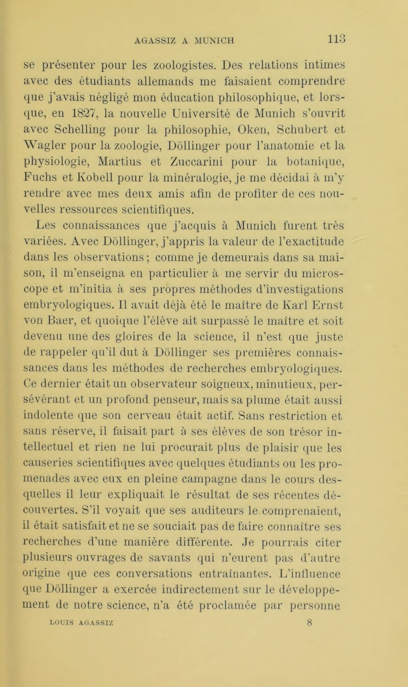 se présenter pour les zoologistes. Des relations intimes avec des étudiants allemands me faisaient comprendre que j’avais négligé mon éducation philosophique, et lors- que, en 1827, la nouvelle Université de Munich s’ouvrit avec Schelling pour la philosophie, Oken, Schubert et Wagler pour la zoologie, Dollinger pour l’anatomie et la physiologie, Martius et Zuccarini pour la botanique, Fuchs et Kobell pour la minéralogie, je me décidai à m’y rendre avec mes deux amis afin de profiter de ces nou- velles ressources scientifiques. Les connaissances que j’acquis à Munich furent très variées. Avec Dollinger, j’appris la valeur de l’exactitude dans les observations; comme je demeurais dans sa mai- son, il m’enseigna en particulier à me servir du micros- cope et m’initia à ses propres méthodes d’investigations embryologiques. 11 avait déjà été le maître de Karl Ernst von Baer, et quoique l’élève ait surpassé le maître et soit devenu une des gloires de la science, il n’est que juste de rappeler qu’il dut à Dollinger ses premières connais- sances dans les méthodes de recherches embryologiques. Ce dernier était un observateur soigneux, minutieux, per- sévérant et un profond penseur, mais sa plume était aussi indolente que son cerveau était actif. Sans restriction et sans réserve, il faisait part à ses élèves de son trésor in- tellectuel et rien ne lui procurait plus de plaisir que les causeries scientifiques avec quelques étudiants ou les pro- menades avec eux en pleine campagne dans le cours des- quelles il leur expliquait le résultat de ses récentes dé- couvertes. S’il voyait que ses auditeurs le comprenaient, il était satisfait et ne se souciait pas de faire connaître ses recherches d’une manière différente. Je pourrais citer plusieurs ouvrages de savants qui n’eurent pas d’autre origine que ces conversations entraînantes. L’influence que Dollinger a exercée indirectement sur le développe- ment de notre science, n’a été proclamée par personne LOUIS AGASSIZ 8