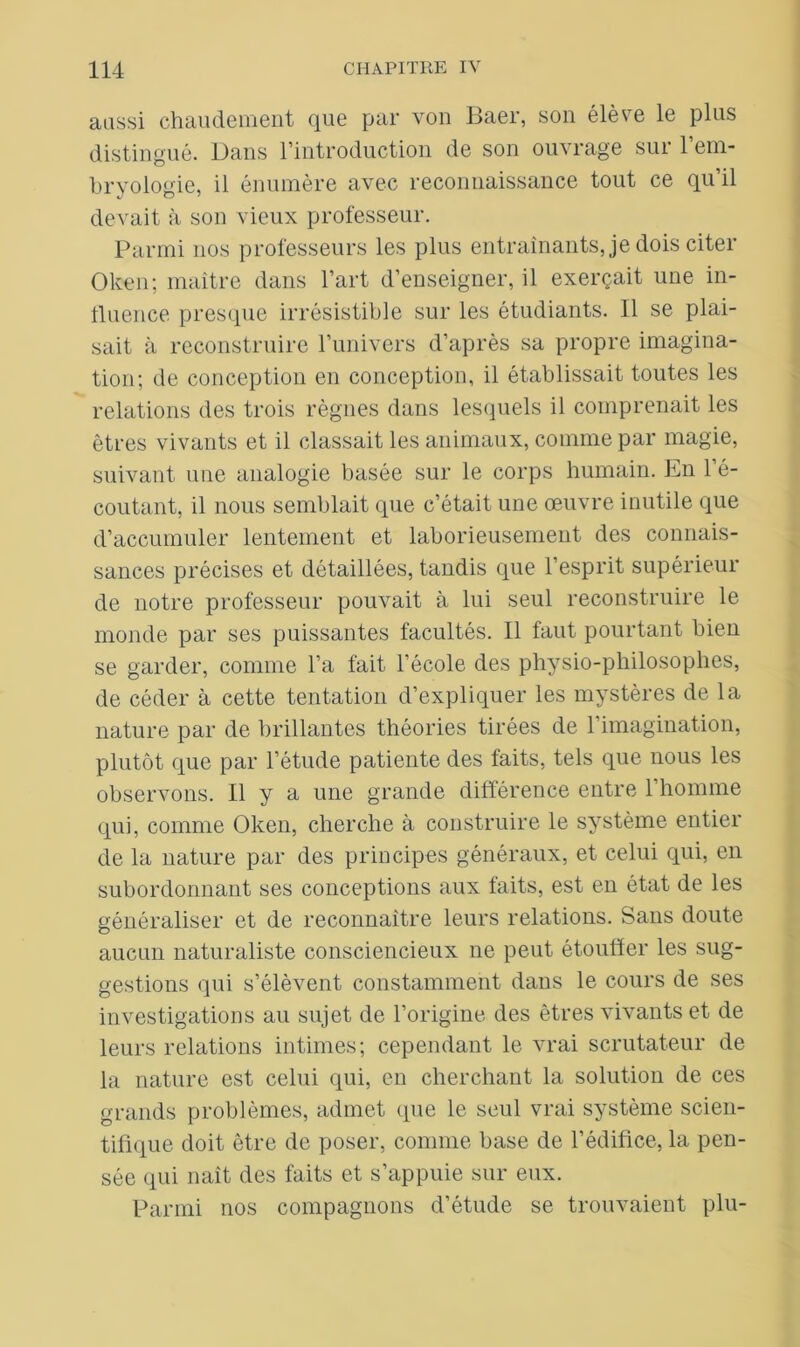 aussi chaudement que par von Baer, son élève le plus distingué. Uans l’introduction de son ouvrage sui 1 em- bryologie, il énumère avec reconnaissance tout ce qu’il devait à son vieux professeur. Parmi nos professeurs les plus entraînants, je dois citer Oken; maître dans l’art d’enseigner, il exerçait une in- fluence presque irrésistible sur les étudiants. Il se plai- sait à reconstruire l’univers d’après sa propre imagina- tion; de conception en conception, il établissait toutes les relations des trois règnes dans lesquels il comprenait les êtres vivants et il classait les animaux, comme par magie, suivant une analogie basée sur le corps humain. En l’é- coutant, il nous semblait que c’était une œuvre inutile que d’accumuler lentement et laborieusement des connais- sances précises et détaillées, tandis que l’esprit supérieur de notre professeur pouvait à lui seul reconstruire le monde par ses puissantes facultés. Il faut pourtant bien se garder, comme l’a fait l’école des physio-philosophes, de céder à cette tentation d’expliquer les mystères de la nature par de brillantes théories tirées de l’imagination, plutôt que par l’étude patiente des faits, tels que nous les observons. Il y a une grande différence entre l’homme qui, comme Oken, cherche à construire le système entier de la nature par des principes généraux, et celui qui, en subordonnant ses conceptions aux faits, est en état de les généraliser et de reconnaître leurs relations. Sans doute aucun naturaliste consciencieux ne peut étouffer les sug- gestions qui s’élèvent constamment dans le cours de ses investigations au sujet de l’origine des êtres vivants et de leurs relations intimes; cependant le vrai scrutateur de la nature est celui qui, en cherchant la solution de ces grands problèmes, admet que le seul vrai système scien- tifique doit être de poser, comme base de l’édifice, la pen- sée qui naît des faits et s’appuie sur eux. Parmi nos compagnons d’étude se trouvaient plu-