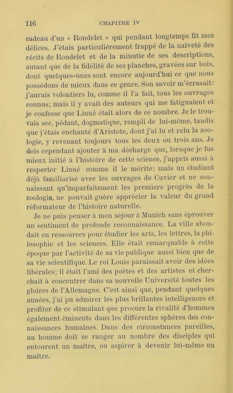 cadeau d’un « Rondelet » qui pendant longtemps fit mes délices. J’étais particulièrement frappé de la naïveté des récits de Rondelet et de la minutie de ses descriptions, autant que de la fidélité de ses planches, gravées sur bois, dont quelques-unes sont encore aujourd’hui ce que nous possédons de mieux dans ce genre. Son savoir m’écrasait: j’aurais volontiers lu, comme il l’a fait, tous les ouvrages connus; mais il y avait des auteurs qui me fatiguaient et je confesse que Linné était alors de ce nombre. Je le tiou- vais sec, pédant, dogmatique, rempli de lui-même, tandis que j’étais enchanté d’Aristote, dont j’ai lu et relu la zoo- logie, y revenant toujours tous les deux ou trois ans. Je dois cependant ajouter à ma décharge que, lorsque je tas mieux initié à l’histoire de cette science, j appris aussi a respecter Linné comme il le mérite; mais un étudiant déjà familiarisé avec les ouvrages de Cuvier et ne con- naissant qu’imparfaitement les premiers progrès de la zoologie, ne pouvait guère apprécier la valeur du grand réformateur de l’iiistoire naturelle. Je ne puis penser à mon séjour à Munich sans éprouver un sentiment de profonde reconnaissance. La ville abon- dait en ressources pour étudier les arts, les lettres, la phi- losophie et les sciences. Elle était remarquable à cette époque par l’activité de sa vie publique aussi bien que de sa vie scientifique. Le roi Louis paraissait avoir des idées libérales; il était l’ami des poètes et des artistes et cher- chait à concentrer dans sa nouvelle Université toutes les gloires de l’Allemagne. C’est ainsi que, pendant quelques années, j’ai pu admirer les plus brillantes intelligences et profiter de ce stimulant que procure la rivalité d’hommes également éminents dans les différentes sphères des con- naissances humaines. Dans des circonstances pareilles, un homme doit se ranger au nombre des disciples qui entourent un maître, ou aspirer à devenir lui-même un maître.