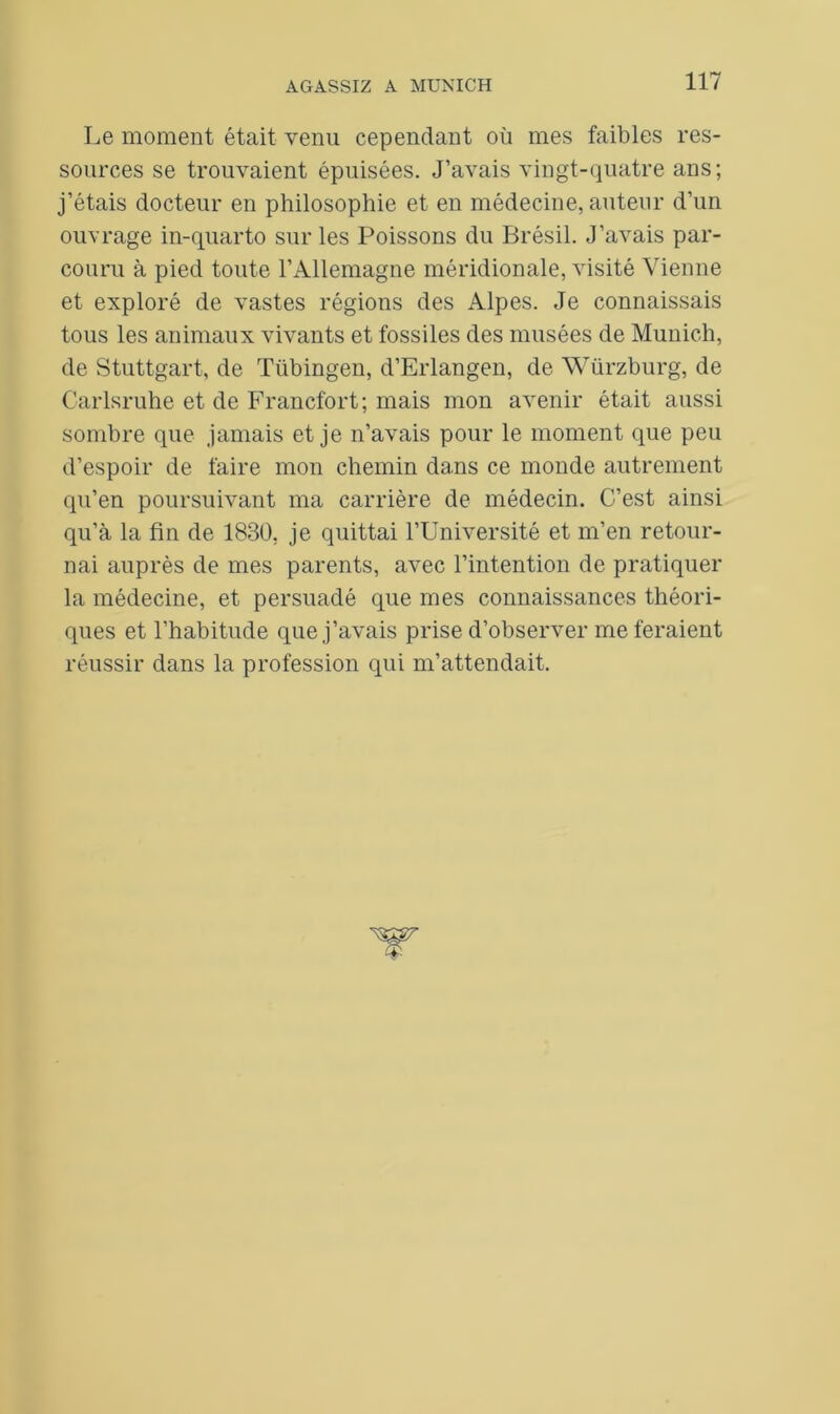 Le moment était venu cependant où mes faibles res- sources se trouvaient épuisées. J’avais vingt-quatre ans; j’étais docteur en philosophie et en médecine, auteur d’un ouvrage in-quarto sur les Poissons du Brésil. J’avais par- couru à pied toute l’Allemagne méridionale, visité Vienne et exploré de vastes régions des Alpes. Je connaissais tous les animaux vivants et fossiles des musées de Munich, de Stuttgart, de Tübingen, d’Erlangen, de Würzburg, de Carlsruhe et de Francfort; mais mon avenir était aussi sombre que jamais et je n’avais pour le moment que peu d’espoir de faire mon chemin da.ns ce monde autrement qu’en poursuivant ma carrière de médecin. C’est ainsi qu’à la fin de 1830, je quittai l’Université et m’en retour- nai auprès de mes parents, avec l’intention de pratiquer la médecine, et persuadé que mes connaissances théori- ques et l’habitude que j’avais prise d’observer me feraient réussir dans la profession qui m’attendait.