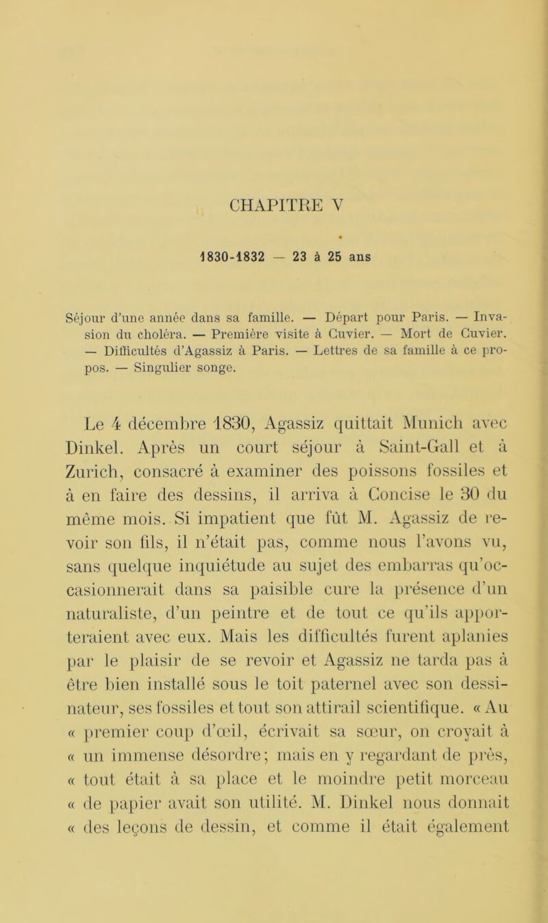 1830-1832 - 23 à 25 ans Séjour d’une année dans sa famille. — Départ pour Paris. — Inva- sion du choléra. — Première visite à Cuvier. — Mort de Cuvier. — Difficultés d’Agassiz à Paris. — Lettres de sa famille à ce pro- pos. — Singulier songe. Le 4 décembre 1830, Agassiz quittait Munich avec Dinkel. Après un court séjour à Saint-Gall et à Zurich, consacré à examiner des poissons fossiles et à en faire des dessins, il arriva à Concise le 30 du môme mois. Si impatient que fût M. Agassiz de re- voir son fils, il n’était pas, comme nous l’avons vu, sans quelque inquiétude au sujet des embarras qu’oc- casionnerait dans sa paisible cure la présence d’un naturaliste, d’un peintre et de tout ce qu’ils appor- teraient avec eux. Mais les difficultés furent aplanies par le plaisir de se revoir et Agassiz ne tarda pas à être bien installé sous Je toit paternel avec son dessi- nateur, ses fossiles et tout son attirail scientifique. « Au « premier coup d’œil, écrivait sa sœur, on croyait à « un immense désordre; mais en y regardant de près, « tout était à sa place et le moindre petit morceau « de papier avait son utilité. M. Dinkel nous donnait « des leçons de dessin, et comme il était également