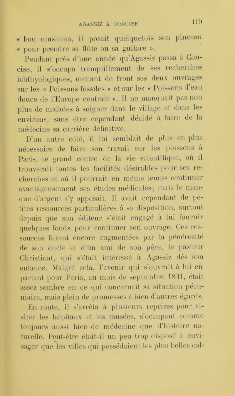« bon musicien, il posait quelquefois son pinceau « pour prendre sa llùte ou sa guitare ». Pendant près d’une année qu’Agassiz passa a Con- cise, il s’occupa tranquillement de ses recherches ichthyologiques, menant de front ses deux ouvrages sur les « Poissons fossiles » et sur les « Poissons d’eau douce de l’Europe centrale ». H ne manquait pas non plus de malades à soigner dans le village et dans les environs, sans être cependant décidé à faire de la médecine sa carrière définitive. D’un autre côté, il lui semblait de plus en plus nécessaire de faire son travail sur les poissons a Paris, ce grand centre de la vie scientifique, où il trouverait toutes les facilités désirables pour ses re- cherches et où il pourrait en même temps continuer avantageusement ses études médicales; mais le man- que d’argent s’y opposait. Il avait cependant de pe- tites ressources particulières à sa disposition, surtout depuis que son éditeur s’était engagé à lui lournir quelques fonds pour continuer son ouvrage. Ces res- sources furent encore augmentées par la générosité de son oncle et d’un ami de son père, le pasteur Christinat, qui s’était intéressé à Agassiz dès son enfance. Malgré cela, l’avenir qui s’ouvrait a lui en partant pour Paris, au mois de septembre 1831, était assez sombre en ce qui concernait sa situation pécu- niaire, mais plein île promesses à bien d’autres égards. En route, il s’arrêta à plusieurs reprises pour vi- siter les hôpitaux et les musées, s’occupant comme toujours aussi bien de médecine que d’histoire na- turelle. Peut-être était-il un peu trop disposé a envi- sager que les villes qui possédaient les plus 1 tel les col-