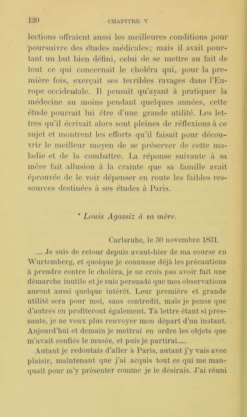 lections oliraient aussi les meilleures conditions pour poursuivre des études médicales; mais il avait pour- tant un but bien défini, celui de se mettre au fait de tout ce qui concernait le choléra qui, pour la pre- mière fois, exerçait ses terribles ravages dans l’Eu- rope occidentale. 11 pensait qu’ayant à pratiquer la médecine au moins pendant quelques années, cette étude pourrait lui être d’une grande utilité. Les let- tres qu’il écrivait alors sont pleines de réflexions à ce sujet et montrent les efforts qu’il faisait pour décou- vrir le meilleur moyen de se préserver de cette ma- ladie et de la combattre. La réponse suivante à sa mère fait allusion à la crainte que sa famille avait éprouvée de le voir dépenser en route les faillies res- sources destinées à ses études à Paris. * Louis Agassiz à sa mère. Carlsruhe, le 30 novembre 1831. .... Je suis de retour depuis avant-hier de ma course en Wurtemberg, et quoique je connusse déjà les précautions à prendre contre le choléra, je ne crois pas avoir fait une démarche inutile et je suis persuadé que mes observations auront aussi quelque intérêt. Leur première et grande utilité sera pour moi, sans contredit, mais je pense que d’autres en profiteront également. Ta lettre étant si pres- sante, je ne veux plus renvoyer mon départ d’un instant. Aujourd’hui et demain je mettrai en ordre les objets que m’avait confiés le musée, et puis je partirai Autant je redoutais d’aller à Paris, autant j’y vais avec plaisir, maintenant que j’ai acquis tout ce qui me man- quait pour m’y présenter comme je le désirais. J’ai réuni