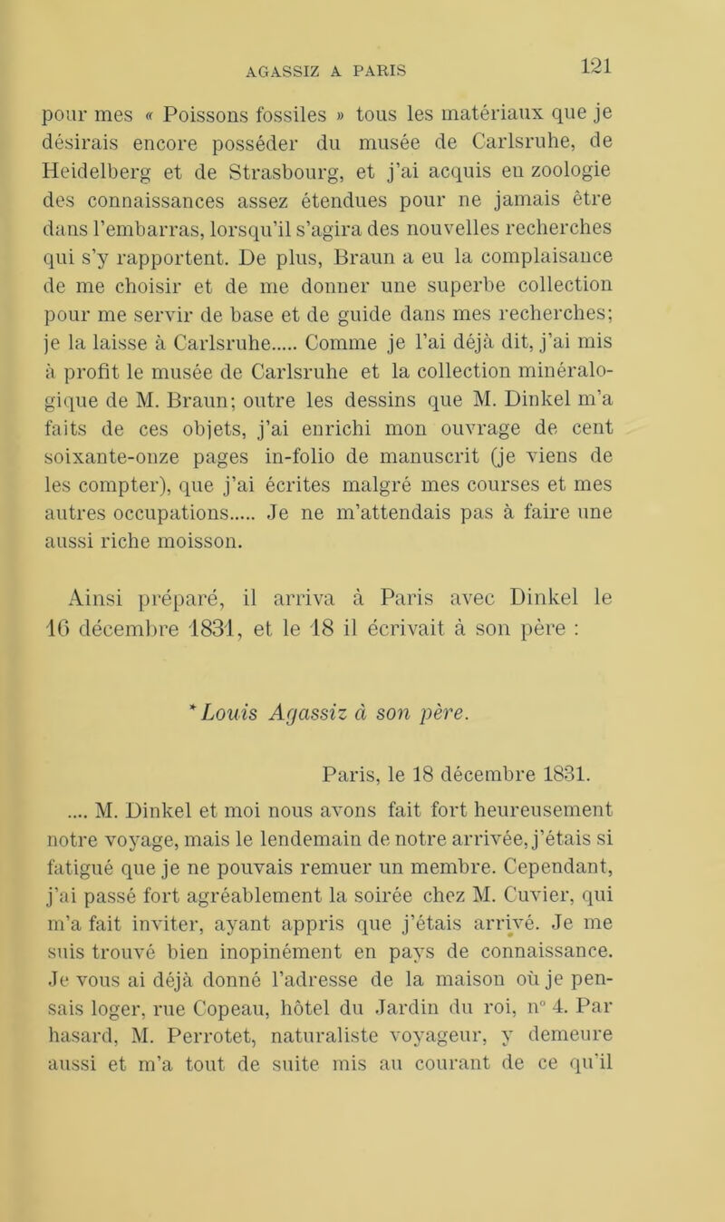 pour mes « Poissons fossiles » tous les matériaux que je désirais encore posséder du musée de Carlsruhe, de Heidelberg et de Strasbourg, et j’ai acquis eu zoologie des connaissances assez étendues pour ne jamais être dans l’embarras, lorsqu’il s’agira des nouvelles recherches qui s’y rapportent. De plus, Braun a eu la complaisance de me choisir et de me donner une superbe collection pour me servir de base et de guide dans mes recherches; je la laisse à Carlsruhe Comme je l’ai déjà dit, j’ai mis à profit le musée de Carlsruhe et la collection minéralo- gique de M. Braun; outre les dessins que M. Dinkel m’a faits de ces objets, j’ai enrichi mon ouvrage de cent soixante-onze pages in-folio de manuscrit (je viens de les compter), que j’ai écrites malgré mes courses et mes autres occupations Je ne m’attendais pas à faire une aussi riche moisson. Ainsi préparé, il arriva à Paris avec Dinkel le 16 décembre 1831, et le 18 il écrivait à son père : * Louis Agcissiz à son père. Paris, le 18 décembre 1831. .... M. Dinkel et moi nous avons fait fort heureusement notre voyage, mais le lendemain de notre arrivée, j’étais si fatigué que je ne pouvais remuer un membre. Cependant, j’ai passé fort agréablement la soirée chez M. Cuvier, qui m’a fait inviter, ayant appris que j’étais arrivé. Je me suis trouvé bien inopinément en pays de connaissance. Je vous ai déjà donné l’adresse de la maison où je pen- sais loger, rue Copeau, hôtel du Jardin du roi, n° 4. Par hasard, M. Perrotet, naturaliste voyageur, y demeure aussi et m’a tout de suite mis au courant de ce qu’il