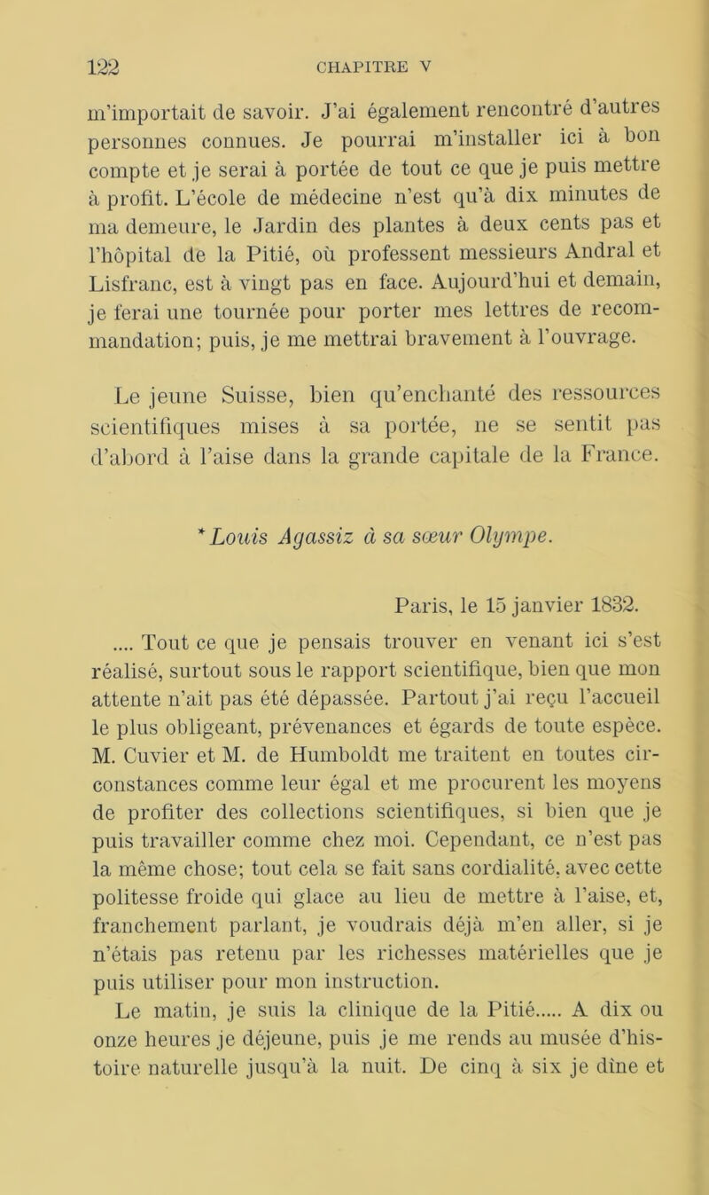 m’importait de savoir. J’ai également rencontré d’autres personnes connues. Je pourrai m’installer ici à bon compte et je serai à portée de tout ce que je puis mettre à profit. L’école de médecine n’est qu’à dix minutes de ma demeure, le Jardin des plantes à deux cents pas et l’hôpital de la Pitié, où professent messieurs Andral et Lisfranc, est à vingt pas en face. Aujourd’hui et demain, je ferai une tournée pour porter mes lettres de recom- mandation; puis, je me mettrai bravement à l’ouvrage. Le jeune Suisse, bien qu’enchanté des ressources scientifiques mises à sa portée, ne se sentit pas d’abord à l’aise dans la grande capitale de la France. * Louis Agassiz à sa sœur Olympe. Paris, le 15 janvier 1832. .... Tout ce que je pensais trouver en venant ici s’est réalisé, surtout sous le rapport scientifique, bien que mon attente n’ait pas été dépassée. Partout j’ai reçu l’accueil le plus obligeant, prévenances et égards de toute espèce. M. Cuvier et M. de Humboldt me traitent en toutes cir- constances comme leur égal et me procurent les moyens de profiter des collections scientifiques, si bien que je puis travailler comme chez moi. Cependant, ce n’est pas la même chose; tout cela se fait sans cordialité, avec cette politesse froide qui glace au lieu de mettre à l’aise, et, franchement parlant, je voudrais déjà m’en aller, si je n’étais pas retenu par les richesses matérielles que je puis utiliser pour mon instruction. Le matin, je suis la clinique de la Pitié A dix ou onze heures je déjeune, puis je me rends au musée d’his- toire naturelle jusqu’à la nuit. De cinq à six je dine et