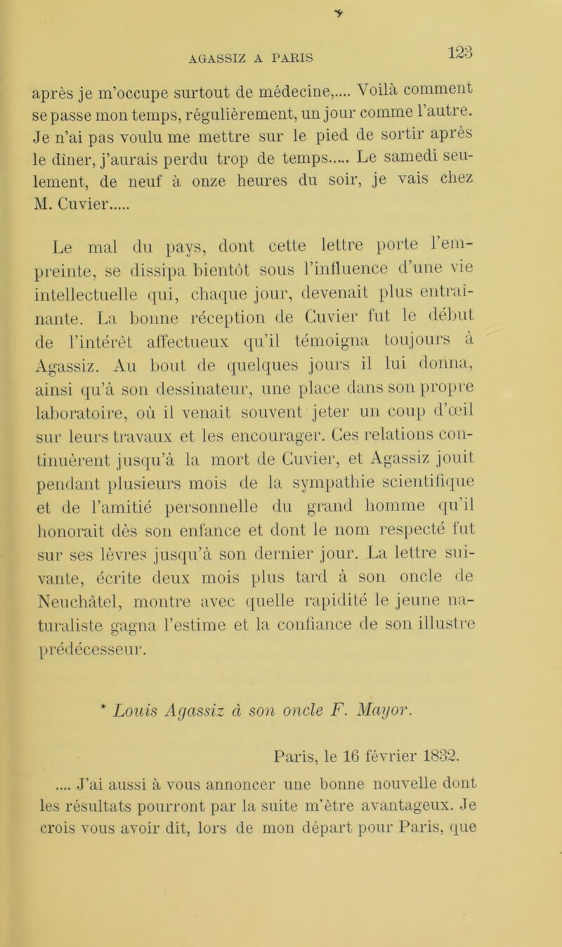 après je m’occupe surtout cle médecine,.... Voila comment se passe mon temps, régulièrement, un jour comme 1 autre. Je n’ai pas voulu me mettre sur le pied de sortir après le dîner, j’aurais perdu trop de temps Le samedi seu- lement, de neuf à onze heures du soir, je vais chez M. Cuvier Le mal du pays, dont cette lettre porte l’em- preinte, se dissipa bientôt sous l’influence d une vie intellectuelle qui, chaque jour, devenait plus entraî- nante. La bonne réception de Cuvier fut le début de l’intérêt affectueux qu’il témoigna toujours à Agassiz. Au bout de quelques jours il lui donna, ainsi qu’à son dessinateur, une place dans son propre laboratoire, où il venait souvent jeter un coup d’œil sur leurs travaux et les encourager. Ces relations con- tinuèrent jusqu’à la mort de Cuvier, et Agassiz jouit pendant plusieurs mois de la sympathie scientifique et de l’amitié personnelle du grand homme qu’il honorait dès son enfance et dont le nom respecté lut sur ses lèvres jusqu’à son dernier jour. La lettre sui- vante, écrite deux mois plus tard à son oncle de Neuchâtel, montre avec quelle rapidité le jeune na- turaliste gagna l’estime et la confiance de son illustre prédécesseur. * Louis Agassiz à son oncle F. Mayor. Paris, le 16 février 1832. .... J’ai aussi à vous annoncer une bonne nouvelle dont les résultats pourront par la suite m’être avantageux. Je crois vous avoir dit, lors de mon départ pour Paris, que