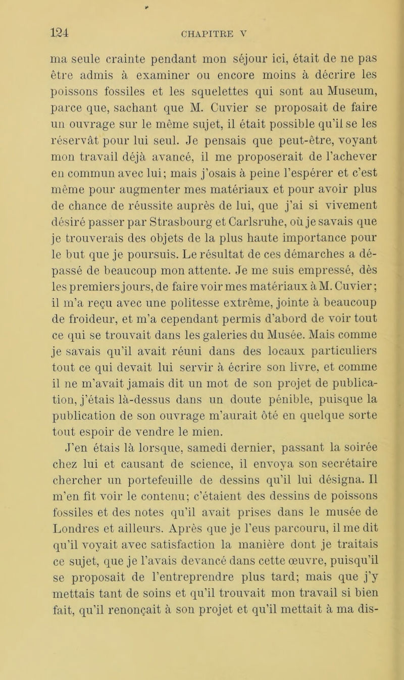 ma seule crainte pendant mon séjour ici, était de ne pas être admis à examiner ou encore moins à décrire les poissons fossiles et les squelettes qui sont au Muséum, parce que, sachant que M. Cuvier se proposait de faire un ouvrage sur le même sujet, il était possible qu’il se les réservât pour lui seul. Je pensais que peut-être, voyant mon travail déjà avancé, il me proposerait de l’achever en commun avec lui; mais j’osais à peine l’espérer et c’est même pour augmenter mes matériaux et pour avoir plus de chance de réussite auprès de lui, que j’ai si vivement désiré passer par Strasbourg et Carlsruhe, où je savais que je trouverais des objets de la plus haute importance poul- ie but que je poursuis. Le résultat de ces démarches a dé- passé de beaucoup mon attente. Je me suis empressé, dès les premiers jours, de faire voir mes matériaux à M. Cuvier ; il m’a reçu avec une politesse extrême, jointe à beaucoup de froideur, et m’a cependant permis d’abord de voir tout ce qui se trouvait dans les galeries du Musée. Mais comme je savais qu’il avait réuni dans des locaux particuliers tout ce qui devait lui servir à écrire son livre, et comme il ne m’avait jamais dit un mot de son projet de publica- tion, j’étais là-dessus dans un doute pénible, puisque la publication de son ouvrage m’aurait ôté en quelque sorte tout espoir de vendre le mien. J’en étais là lorsque, samedi dernier, passant la soirée chez lui et causant de science, il envoya son secrétaire chercher un portefeuille de dessins qu’il lui désigna. Il m’en fit voir le contenu; c’étaient des dessins de poissons fossiles et des notes qu’il avait prises dans le musée de Londres et ailleurs. Après que je l’eus parcouru, il me dit qu’il voyait avec satisfaction la manière dont je traitais ce sujet, que je l’avais devancé dans cette œuvre, puisqu’il se proposait de l’entreprendre plus tard; mais que j’y mettais tant de soins et qu’il trouvait mon travail si bien fait, qu’il renonçait à son projet et qu’il mettait à ma dis-