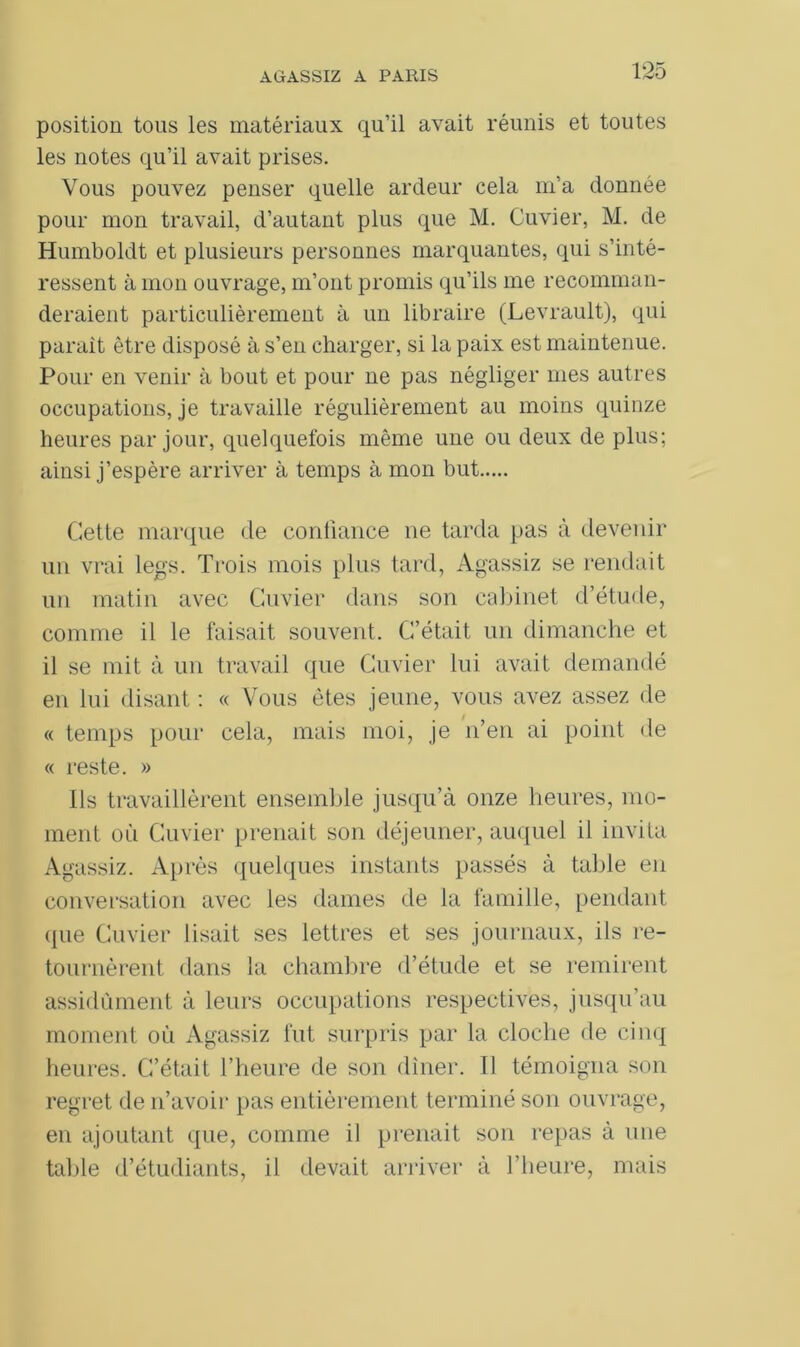 position tous les matériaux qu’il avait réunis et toutes les notes qu’il avait prises. Vous pouvez penser quelle ardeur cela m’a donnée pour mon travail, d’autant plus que M. Cuvier, M. de Humboldt et plusieurs personnes marquantes, qui s’inté- ressent à mon ouvrage, m’ont promis qu’ils me recomman- deraient particulièrement à un libraire (Levrault), qui parait être disposé à s’en charger, si la paix est maintenue. Pour en venir à bout et pour ne pas négliger mes autres occupations, je travaille régulièrement au moins quinze heures par jour, quelquefois même une ou deux de plus; ainsi j’espère arriver à temps à mon but Cette marque de confiance ne tarda pas à devenir un vrai legs. Trois mois plus tard, Agassiz se rendait un matin avec Cuvier dans son cabinet d’étude, comme il le faisait souvent. C’était un dimanche et il se mit à un travail que Cuvier lui avait demandé en lui disant : « Vous êtes jeune, vous avez assez de « temps pour cela, mais moi, je n’en ai point de « reste. » Ils travaillèrent ensemble jusqu’à onze heures, mo- ment où Cuvier prenait son déjeuner, auquel il invita Agassiz. Après quelques instants passés à table en conversation avec les dames de la famille, pendant ({ne Cuvier lisait ses lettres et ses journaux, ils re- tournèrent dans la chambre d’étude et se remirent assidûment à leurs occupations respectives, jusqu’au moment où Agassiz fut surpris par la cloche de cinq heures. C’était l’heure de son dîner. Il témoigna son regret de n’avoir pas entièrement terminé son ouvrage, en ajoutant que, comme il prenait son repas à une talde d’étudiants, il devait arriver à l’heure, mais