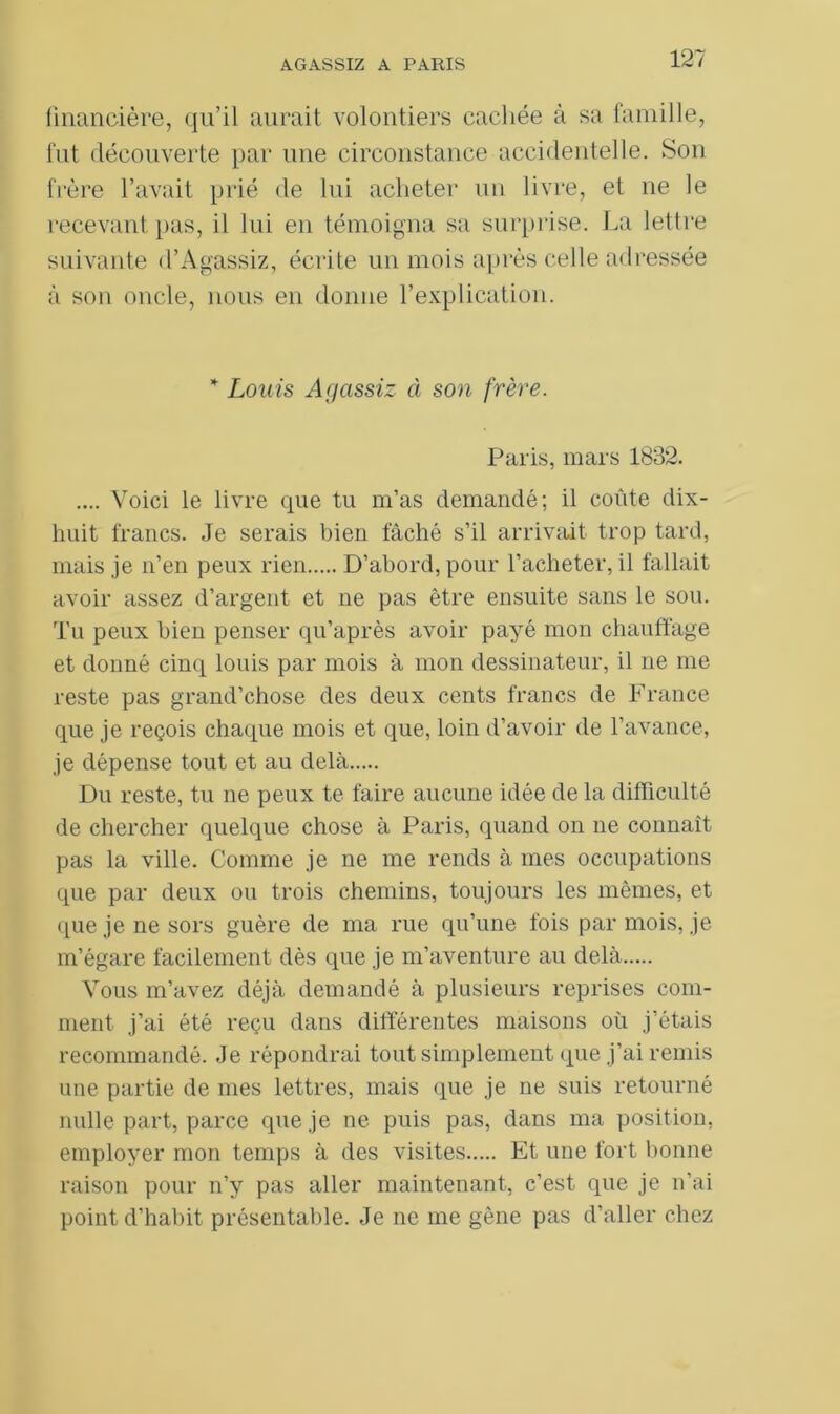 financière, qu’il aurait volontiers cachée à sa famille, fut découverte par une circonstance accidentelle. Son frère l’avait prié de lui acheter un livre, et ne le recevant pas, il lui en témoigna sa surprise. La lettre suivante d’Agassiz, écrite un mois après celle adressée à son oncle, nous en donne l’explication. * Louis Afjassiz à son frère. Paris, mars 1832. .... Voici le livre que tu m’as demandé; il coûte dix- huit francs. Je serais bien fâché s’il arrivait trop tard, mais je n’en peux rien D’abord, pour l’acheter, il fallait avoir assez d’argent et ne pas être ensuite sans le sou. Tu peux bien penser qu’après avoir payé mon chauffage et donné cinq louis par mois à mon dessinateur, il ne me reste pas grand’chose des deux cents francs de France que je reçois chaque mois et que, loin d’avoir de l’avance, je dépense tout et au delà Du reste, tu ne peux te faire aucune idée de la difficulté de chercher quelque chose à Paris, quand on ne connaît pas la ville. Comme je ne me rends à mes occupations que par deux ou trois chemins, toujours les mêmes, et que je ne sors guère de ma rue qu’une fois par mois, je m’égare facilement dès que je m’aventure au delà Vous m’avez déjà demandé à plusieurs reprises com- ment j’ai été reçu dans différentes maisons où j’étais recommandé. Je répondrai tout simplement que j’ai remis une partie de mes lettres, mais que je ne suis retourné nulle part, parce que je ne puis pas, dans ma position, employer mon temps à des visites Et une fort bonne raison pour n’y pas aller maintenant, c’est que je n’ai point d’habit présentable. Je ne me gêne pas d’aller chez