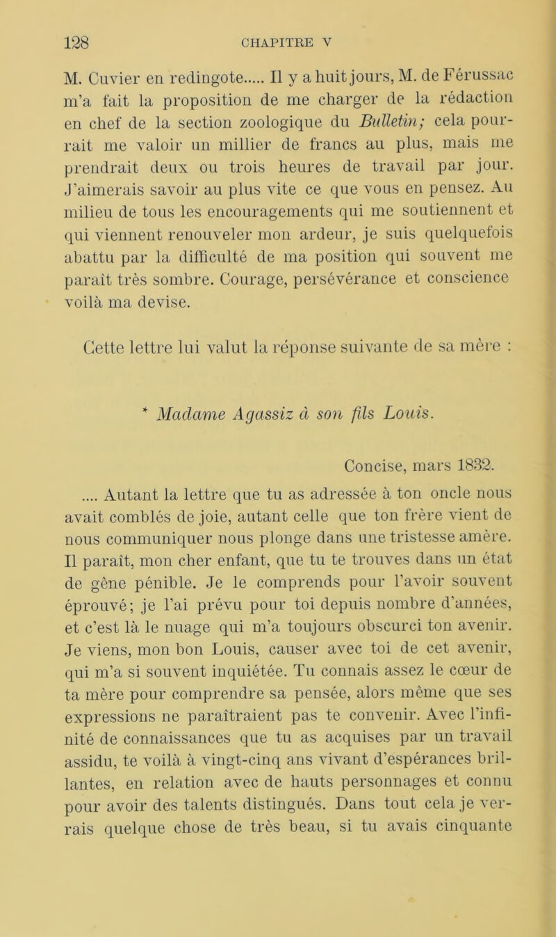 M. Cuvier en redingote Il y a huit jours, M. de Férussac m’a fait la proposition de me charger de la rédaction en chef de la section zoologique du Bulletin; cela pour- rait me valoir un millier de francs au plus, mais me prendrait deux ou trois heures de travail par jour. J’aimerais savoir au plus vite ce que vous en pensez. Au milieu de tous les encouragements qui me soutiennent et qui viennent renouveler mon ardeur, je suis quelquefois abattu par la difficulté de ma position qui souvent me parait très sombre. Courage, persévérance et conscience voilà ma devise. Cette lettre lui valut la réponse suivante de sa mère : * Madame Agassiz à son fils Louis. Concise, mars 1832. .... Autant la lettre que tu as adressée à ton oncle nous avait comblés de joie, autant celle que ton frère vient de nous communiquer nous plonge dans une tristesse amère. Il parait, mon cher enfant, que tu te trouves dans un état de gêne pénible. Je le comprends pour l’avoir souvent éprouvé; je l’ai prévu pour toi depuis nombre d’années, et c’est là le nuage qui m’a toujours obscurci ton avenir. Je viens, mon bon Louis, causer avec toi de cet avenir, qui m’a si souvent inquiétée. Tu connais assez le cœur de ta mère pour comprendre sa pensée, alors même que ses expressions ne paraîtraient pas te convenir. Avec l’infi- nité de connaissances que tu as acquises par un travail assidu, te voilà à vingt-cinq ans vivant d’espérances bril- lantes, en relation avec de hauts personnages et connu pour avoir des talents distingués. Dans tout cela je ver- rais quelque chose de très beau, si tu avais cinquante