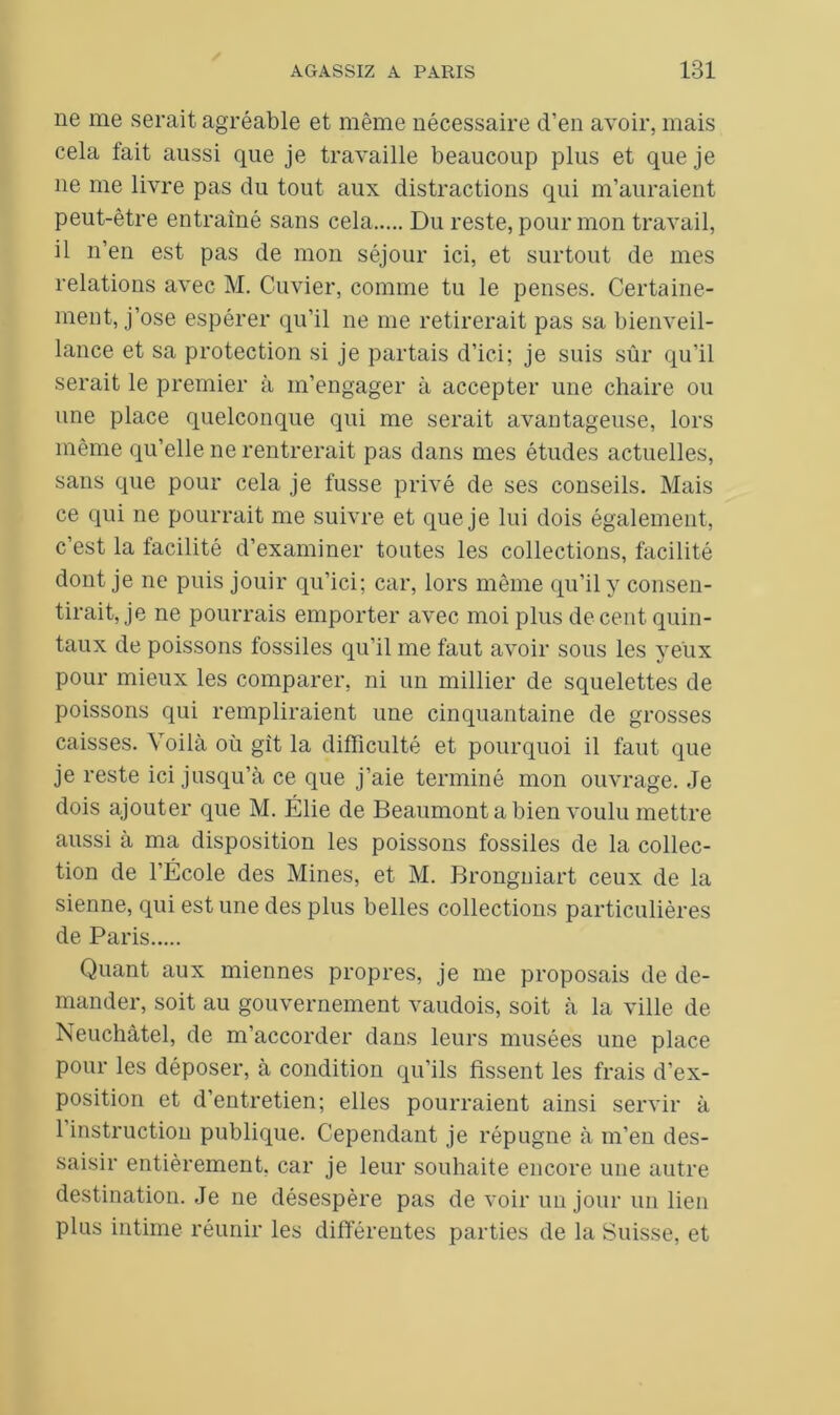 ne me serait agréable et même nécessaire d’en avoir, mais cela fait aussi que je travaille beaucoup plus et que je 11e me livre pas du tout aux distractions qui m’auraient peut-être entraîné sans cela Du reste, pour mon travail, il n’en est pas de mon séjour ici, et surtout de mes relations avec M. Cuvier, comme tu le penses. Certaine- ment, j’ose espérer qu’il 11e me retirerait pas sa bienveil- lance et sa protection si je partais d’ici; je suis sûr qu’il serait le premier à m’engager à accepter une chaire ou une place quelconque qui me serait avantageuse, lors même qu’elle ne rentrerait pas dans mes études actuelles, sans que pour cela je fusse privé de ses conseils. Mais ce qui ne pourrait me suivre et que je lui dois également, c’est la facilité d’examiner toutes les collections, facilité dont je ne puis jouir qu’ici; car, lors même qu’il y consen- tirait, je ne pourrais emporter avec moi plus de cent quin- taux de poissons fossiles qu’il me faut avoir sous les yeux pour mieux les comparer, ni un millier de squelettes de poissons qui rempliraient une cinquantaine de grosses caisses. Voilà où gît la difficulté et pourquoi il faut que je reste ici jusqu’à ce que j’aie terminé mon ouvrage. Je dois ajouter que M. Élie de Beaumont a bien voulu mettre aussi à ma disposition les poissons fossiles de la collec- tion de l’École des Mines, et M. Brongniart ceux de la sienne, qui est une des plus belles collections particulières de Paris Quant aux miennes propres, je me proposais de de- mander, soit au gouvernement vaudois, soit à la ville de Neuchâtel, de m’accorder dans leurs musées une place pour les déposer, à condition qu’ils fissent les frais d’ex- position et d’entretien; elles pourraient ainsi servir à 1 instruction publique. Cependant je répugne à m’en des- saisir entièrement, car je leur souhaite encore une autre destination. Je ne désespère pas de voir un jour un lieu plus intime réunir les différentes parties de la Suisse, et