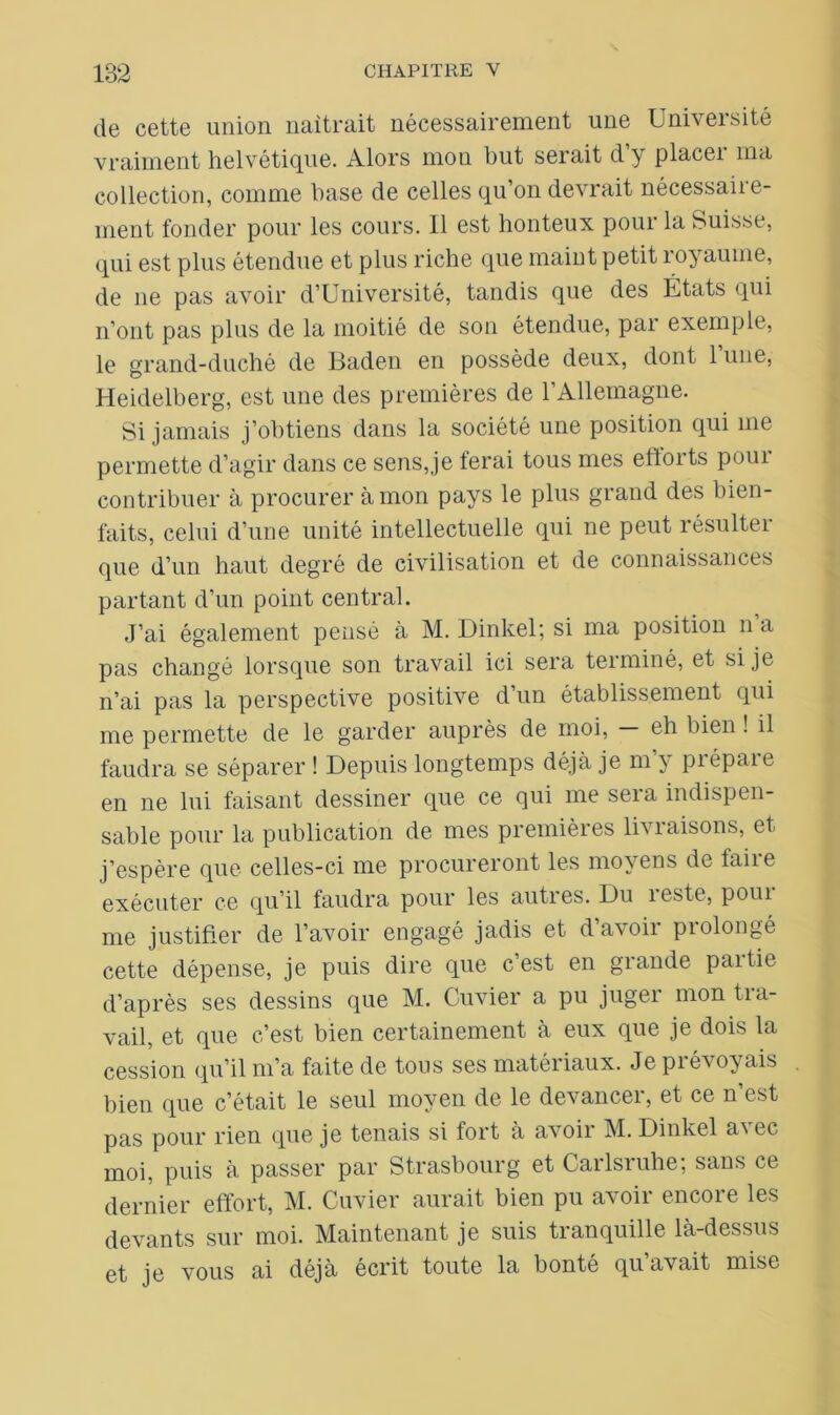 de cette union naîtrait nécessairement une Université vraiment helvétique. Alors mon but serait d’y placer ma collection, comme base de celles qu’on devrait nécessaire- ment fonder pour les cours. Il est honteux pour la Suisse, qui est plus étendue et plus riche que maint petit royaume, de ne pas avoir d’Université, tandis que des États qui n’ont pas plus de la moitié de son étendue, par exemple, le grand-duché de Baden en possède deux, dont 1 une, Heidelberg, est une des premières de 1 Allemagne. Si jamais j’obtiens dans la société une position qui me permette d’agir dans ce sens,je ferai tous mes efforts pour contribuer à procurer à mon pays le plus grand des bien- faits, celui d’une unité intellectuelle qui ne peut résulter que d’un haut degré de civilisation et de connaissances partant d’un point central. J’ai également pensé à M. Dinkel; si ma position n a pas changé lorsque son travail ici sera terminé, et si je n’ai pas la perspective positive d’un établissement qui me permette de le garder auprès de moi, — eh bien ! il faudra se séparer ! Depuis longtemps déjà je m’y prépare en ne lui faisant dessiner que ce qui me sera indispen- sable pour la publication de mes premières liviaisons, et j’espère que celles-ci me procureront les moyens de taiie exécuter ce qu’il faudra pour les autres. Du reste, pom- me justifier de l’avoir engagé jadis et davoii piolongé cette dépense, je puis dire que c’est en grande partie d’après ses dessins que M. Cuvier a pu juger mon tra- vail, et que c’est bien certainement à eux que je dois la cession qu’il m’a faite de tous ses matériaux. Je prévoyais bien que c’était le seul moyen de le devancer, et ce n’est pas pour rien que je tenais si fort à avoir M. Dinkel avec moi, puis à passer par Strasbourg et Carlsruhe; sans ce dernier effort, M. Cuvier aurait bien pu avoir encore les devants sur moi. Maintenant je suis tranquille là-dessus et je vous ai déjà écrit toute la bonté qu’avait mise