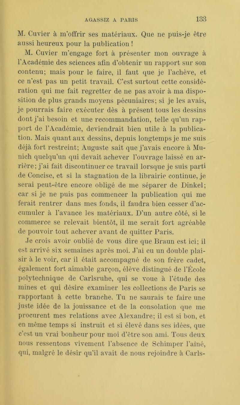 M. Cuvier à m’offrir ses matériaux. Que ne puis-je être aussi heureux pour la publication ! M. Cuvier m’engage fort à présenter mon ouvrage à l’Académie des sciences afin d’obtenir un rapport sur son contenu; mais pour le faire, il faut que je l’achève, et ce n’est pas un petit travail. C’est surtout cette considé- ration qui me fait regretter de ne pas avoir à ma dispo- sition de plus grands moyens pécuniaires; si je les avais, je pourrais faire exécuter dès à présent tous les dessins dont j’ai besoin et une recommandation, telle qu’un rap- port de l’Académie, deviendrait bien utile à la publica- tion. Mais quant aux dessins, depuis longtemps je me suis déjà fort restreint; Auguste sait que j’avais encore à Mu- nich quelqu’un qui devait achever l’ouvrage laissé en ar- rière; j’ai fait discontinuer ce travail lorsque je suis parti de Concise, et si la stagnation de la librairie continue, je serai peut-être encore obligé de me séparer de Dinkel; car si je ne puis pas commencer la publication qui me ferait rentrer dans mes fonds, il faudra bien cesser d’ac- cumuler à l’avance les matériaux. D’un autre côté, si le commerce se relevait bientôt, il me serait fort agréable de pouvoir tout achever avant de quitter Paris. Je crois avoir oublié de vous dire que Braun est ici; il est arrivé six semaines après moi. J’ai eu un double plai- sir à le voir, car il était accompagné de son frère cadet, également fort aimable garçon, élève distingué de l’École polytechnique de Carlsruhe, qui se voue à l’étude des mines et qui désire examiner les collections de Paris se rapportant à cette branche. Tu ne saurais te faire une juste idée de la jouissance et de la consolation que me procurent mes relations avec Alexandre; il est si bon, et en même temps si instruit et si élevé dans ses idées, que c’est un vrai bonheur pour moi d’être son ami. Tous deux nous ressentons vivement l’absence de Schimper l’ainé, qui, malgré le désir qu’il avait de nous rejoindre à Caris-