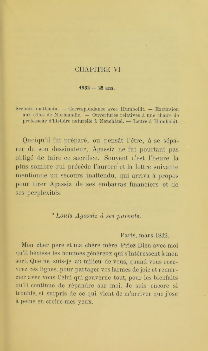 1832 - 25 ans. Secours inattendu. — Correspondance avec Humboldt. — Excursion aux côtes de Normandie. — Ouvertures relatives à une chaire de professeur d’histoire naturelle à Neuchâtel. — Lettre à Humboldt. Quoiqu’il fut préparé, ou pensât l’être, à se sépa- rer de son dessinateur, Agassiz ne fut pourtant pas obligé de faire ce sacrifice. Souvent c’est l’heure la plus sombre qui précède l’aurore et la lettre suivante mentionne un secours inattendu, qui arriva à propos pour tirer Agassiz de ses embarras financiers et de ses perplexités. * Louis Agassiz à ses parents. Paris, mars 1832. Mon cher père et ma chère mère. Priez Dieu avec moi qu’il bénisse les hommes généreux qui s’intéressent à mon sort. Que ne suis-je au milieu de vous, quand vous rece- vrez ces lignes, pour partager vos larmes de joie et remer- cier avec vous Celui qui gouverne tout, pour les bienfaits qu’il continue de répandre sur moi. Je suis encore si troublé, si surpris de ce qui vient de m’arriver que j’ose à peine en croire mes yeux.