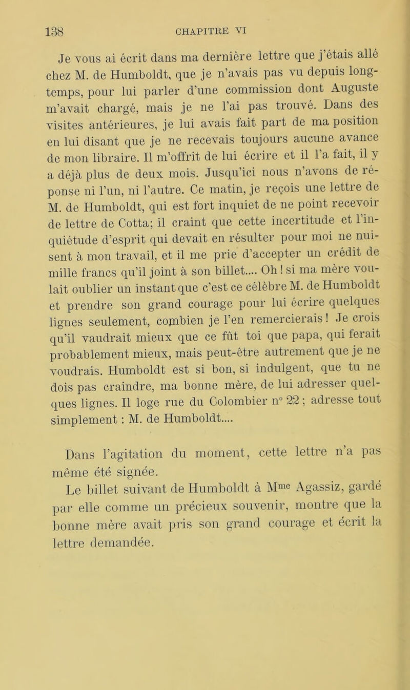 Je vous ai écrit dans ma dernière lettre que j étais allé chez M. de Humboldt, que je n’avais pas vu depuis long- temps, pour lui parler d’une commission dont Auguste m’avait chargé, mais je ne l’ai pas trouvé. Dans des visites antérieures, je lui avais lait part de ma position en lui disant que je ne recevais toujours aucune avance de mon libraire. Il m’offrit de lui écrire et il 1 a lait, il y a déjà plus de deux mois. Jusqu’ici nous n’avons de ré- ponse ni l’un, ni l’autre. Ce matin, je reçois une lettre de M. de Humboldt, qui est fort inquiet de ne point recevoir de lettre de Cotta; il craint que cette incertitude et l’in- quiétude d’esprit qui devait en résulter pour moi ne nui- sent à mon travail, et il me prie d’accepter un crédit de mille francs qu’il joint à son billet.... Oh ! si ma mère vou- lait oublier un instant que c’est ce célèbre M. de Humboldt et prendre son grand courage pour lui écrire quelques lignes seulement, combien je l’en remercierais! Je crois qu’il vaudrait mieux que ce fût toi que papa, qui ferait probablement mieux, mais peut-être autrement que je ne voudrais. Humboldt est si bon, si indulgent, que tu ne dois pas craindre, ma bonne mère, de lui adresseï quel- ques lignes. Il loge rue du Colombier n° 22 ; adresse tout simplement : M. de Humboldt.... Dans l’agitation du moment, cette lettre na pas même été signée. Le billet suivant de Humboldt à Mme Agassiz, gardé par elle comme un précieux souvenir, montre que la bonne mère avait pris son grand courage et écrit la lettre demandée.