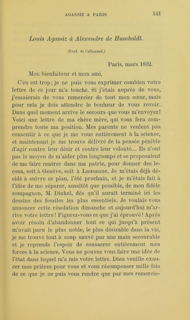 Louis Agassiz à Alexandre de Humboldt. (Trad. de l'allemand.) Paris, mars 1832. Mon bienfaiteur et mon ami, C’en est trop; je ne puis vous exprimer combien votre lettre de ce jour m’a touché. Si j’étais auprès de vous, j’essaierais de vous remercier de tout mon cœur, mais pour cela je dois attendre le bonheur de vous revoir. Dans quel moment arrive le secours que vous m’envoyez! Voici une lettre de ma chère mère, qui vous fera com- prendre toute ma position. Mes parents ne veulent pas consentir à ce que je me voue entièrement à la science, et maintenant je me trouve délivré de la pensée pénible d’agir contre leur désir et contre leur volonté.... Ils n’ont pas le moyen de m’aider plus longtemps et se proposaient de me faire rentrer dans ma patrie, pour donner des le- çons, soit à Genève, soit à Lausanne. Je m’étais déjà dé- cidé à suivre ce plan, l’été prochain, et je m’étais fait à l’idée de me séparer, aussitôt que possible, de mon fidèle compagnon, M. Dinkel, dès qu’il aurait terminé ici les dessins des fossiles les plus essentiels. Je voulais vous annoncer cette résolution dimanche et aujourd’hui m’ar- rive votre lettre ! Figurez-vous ce que j’ai éprouvé ! Après avoir résolu d’abandonner tout ce qui jusqu’à présent m’avait paru le plus noble, le plus désirable dans la vie, je me trouve tout à coup sauvé par une main secourable et je reprends l’espoir de consacrer entièrement mes forces à la science. Vous ne pouvez vous faire une idée de l’état dans lequel m’a mis votre lettre. Dieu veuille exau- cer mes prières pour vous et vous récompenser mille fois de ce que je ne puis vous rendre que par mes remercie-