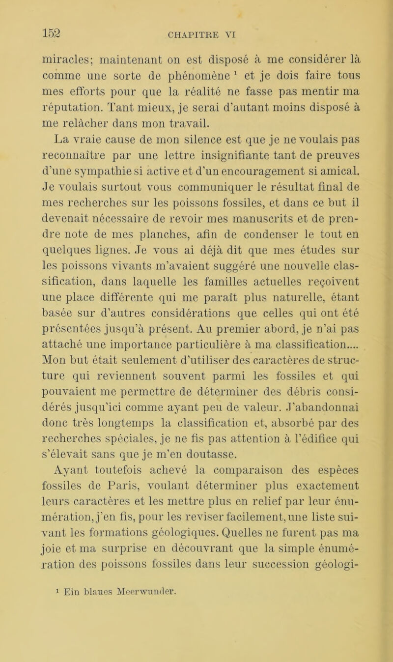 miracles; maintenant on est disposé à me considérer là comme une sorte de phénomène 1 et je dois faire tous mes efforts pour que la réalité ne fasse pas mentir ma réputation. Tant mieux, je serai d’autant moins disposé à me relâcher dans mon travail. La vraie cause de mon silence est que je ne voulais pas reconnaître par une lettre insignifiante tant de preuves d’une sympathie si active et d’un encouragement si amical. Je voulais surtout vous communiquer le résultat final de mes recherches sur les poissons fossiles, et dans ce but il devenait nécessaire de revoir mes manuscrits et de pren- dre note de mes planches, afin de condenser le tout en quelques lignes. Je vous ai déjà dit que mes études sur les poissons vivants m’avaient suggéré une nouvelle clas- sification, dans laquelle les familles actuelles reçoivent une place différente qui me paraît plus naturelle, étant basée sur d’autres considérations que celles qui ont été présentées jusqu’à présent. Au premier abord, je n’ai pas attaché une importance particulière à ma classification.... Mon but était seulement d’utiliser des caractères de struc- ture qui reviennent souvent parmi les fossiles et qui pouvaient me permettre de déterminer des débris consi- dérés jusqu’ici comme ayant peu de valeur. J’abandonnai donc très longtemps la classification et, absorbé par des recherches spéciales, je ne fis pas attention à l’édifice qui s’élevait sans que je m’en doutasse. Ayant toutefois achevé la comparaison des espèces fossiles de Paris, voulant déterminer plus exactement leurs caractères et les mettre plus en relief par leur énu- mération, j’en fis, pour les reviser facilement, une liste sui- vant les formations géologiques. Quelles ne furent pas ma joie et ma surprise en découvrant que la simple énumé- ration des poissons fossiles dans leur succession géologi- 1 Ein blaues Meerwunder.