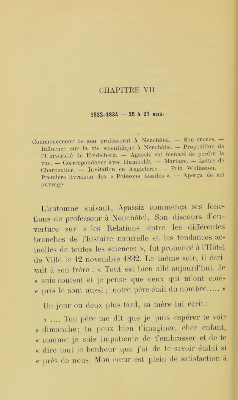 1832-1834 — 25 à 27 ans. Commencement de son professorat à Neuchâtel. — Son succès. — Influence sur la vie scientifique à Neuchâtel. — Proposition de l’Université de Heidelberg. — Agassiz est menacé de perdio la vue. — Correspondance avec Humboldt. — Mariage. Lettre de Charpentier. — Invitation en Angleterre. — Prix Wollaston. — Première livraison des « Poissons fossiles ». — Aperçu de cet ouvrage. L’automne suivant, Agassiz commença ses fonc- tions de professeur à Neuchâtel. Son discours d ou- verture sur « les Relations entre les différentes branches de l’histoire naturelle et les tendances ac- tuelles de toutes les sciences », fut prononcé à l’Hôtel de Ville le 12 novembre 1832. Le même soir, il écri- vait à son frère : « Tout est bien allé aujourd hui. Je « suis content et je pense que ceux qui m’ont com- « pris le sont aussi ; notre père était du nombre » Un jour ou deux plus tard, sa mère lui écrit : « .... Ton père me dit que je puis espérer te voir « dimanche; tu peux bien t’imaginer, cher enfant, « comme je suis impatiente de t’embrasser et de te « dire tout le bonheur que j’ai de te savoir établi si « près de nous. Mon cœur est plein de satisfaction à