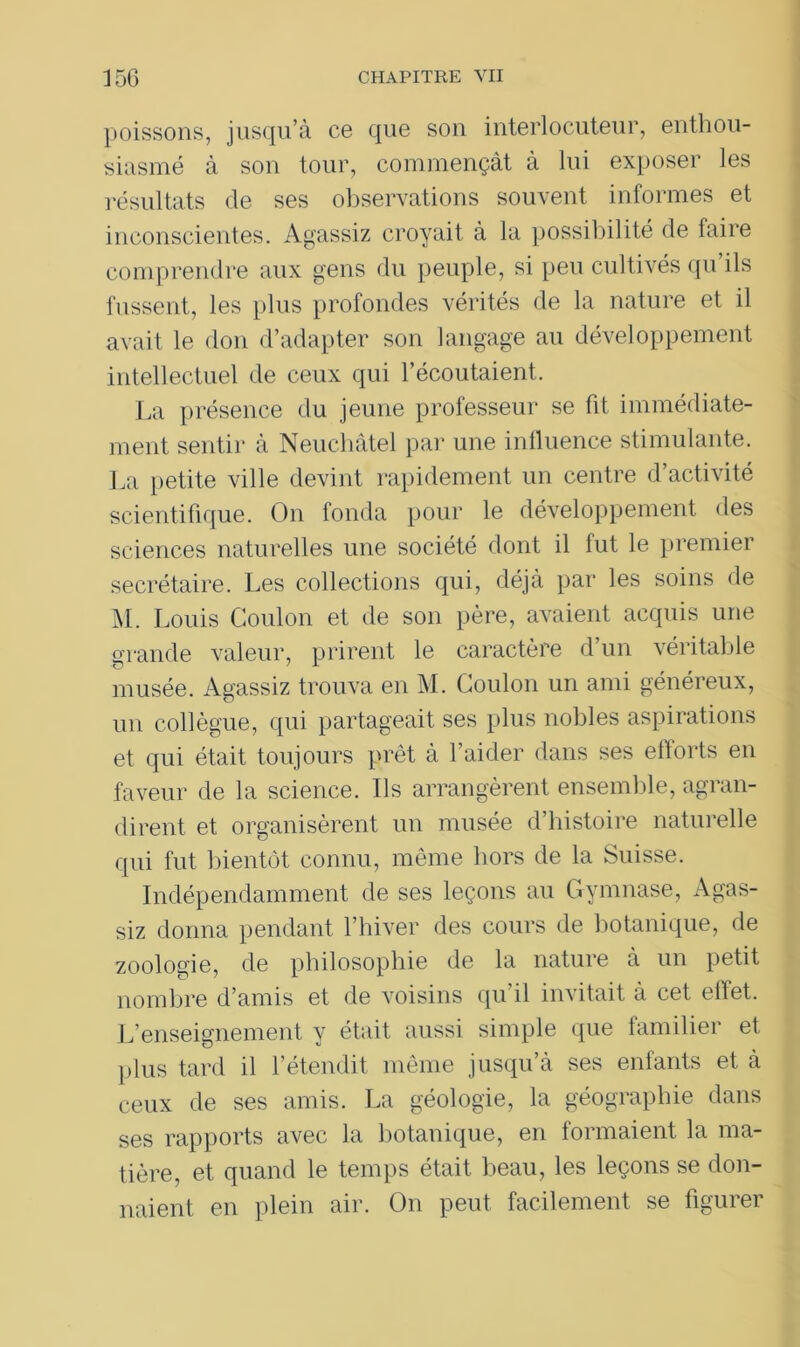 poissons, jusqu’à ce que son interlocuteur, enthou- siasmé à son tour, commençât à lui exposer les résultats de ses observations souvent informes et inconscientes. Agassiz croyait à la possibilité de faire comprendre aux gens du peuple, si peu cultivés qu’ils fussent, les plus profondes vérités de la nature et il avait le don d’adapter son langage au développement intellectuel de ceux qui l’écoutaient,. La présence du jeune professeur se fit immédiate- ment sentir à Neuchâtel par une influence stimulante. La petite ville devint rapidement un centre d’activité scientifique. On fonda pour le développement des sciences naturelles une société dont il fut le premier secrétaire. Les collections qui, déjà par les soins de M. Louis Goulon et de son père, avaient acquis une grande valeur, prirent le caractère d’un véritable musée. Agassiz trouva en M. Coulon un ami généreux, un collègue, qui partageait ses plus nobles aspirations et qui était toujours prêt à l’aider dans ses efforts en faveur de la science. Ils arrangèrent ensemble, agran- dirent et organisèrent un musée d’histoire naturelle qui fut bientôt connu, même hors de la Suisse. Indépendamment de ses leçons au Gymnase, Agas- siz donna pendant l’hiver des cours de botanique, de zoologie, de philosophie de la nature à un petit nombre d’amis et de voisins qu il invitait à cet eilet. L’enseignement y était aussi simple que familier et plus tard il l’étendit même jusqu’à ses enfants et à ceux de ses amis. La géologie, la géographie dans ses rapports avec la botanique, en formaient la ma- tière, et quand le temps était beau, les leçons se don- naient en plein air. On peut facilement se figurer