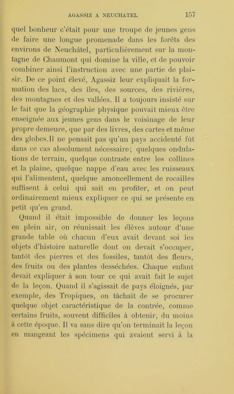 quel bonheur c’était pour une troupe de jeunes gens de faire une longue promenade dans les forêts des environs de Neuchâtel, particulièrement sur la mon- tagne de Chaumont qui domine la ville, et de pouvoir combiner ainsi l’instruction avec une partie de plai- sir. De ce point élevé, Agassiz leur expliquait la for- mation des lacs, des îles, des sources, des rivières, des montagnes et des vallées. Il a toujours insisté sur le fait que la géographie physique pouvait mieux être enseignée aux jeunes gens dans le voisinage de leur propre demeure, que par des livres, des cartes et même des globes.Il ne pensait pas qu’un pays accidenté fût dans ce cas absolument nécessaire; quelques ondula- tions de terrain, quelque contraste entre les collines et la plaine, quelque nappe d’eau avec les ruisseaux qui l’alimentent, quelque amoncellement de rocailles suffisent à celui qui sait en profiter, et on peut ordinairement mieux expliquer ce qui se présente en petit qu’en grand. Quand il était impossible de donner les leçons en plein air, on réunissait les élèves autour d’une grande table où chacun d’eux avait devant soi les objets d’histoire naturelle dont on devait s’occuper, tantôt des pierres et des fossiles, tantôt des lleurs, des fruits ou des plantes desséchées. Chaque enfant devait expliquer à son tour ce qui avait fait le sujet de la leçon. Quand il s’agissait de pays éloignés, paj' exemple, des Tropiques, on tâchait de se procurer quelque objet caractéristique de la contrée, comme certains fruits, souvent difficiles à obtenir, du moins à cette époque. Il va sans dire qu’on terminait la leçon en mangeant les spécimens qui avaient servi à la
