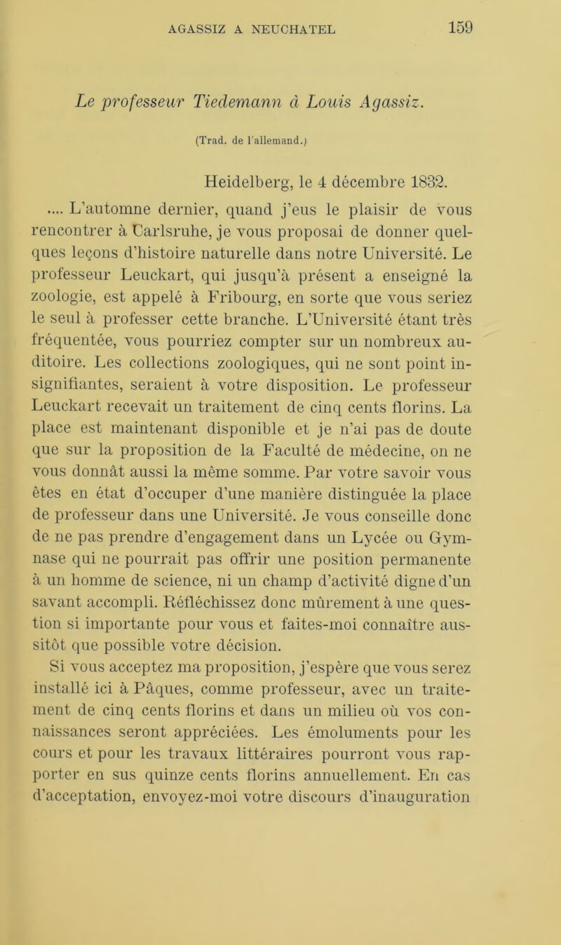 Le professeur Tiedemann à Louis Agassiz. (Trad. de l’allemand.; Heidelberg, le 4 décembre 1832. .... L’automne dernier, quand j’eus le plaisir de vous rencontrer à Carlsruhe, je vous proposai de donner quel- ques leçons d’histoire naturelle dans notre Université. Le professeur Leuckart, qui jusqu’à présent a enseigné la zoologie, est appelé à Fribourg, en sorte que vous seriez le seul à professer cette branche. L’Université étant très fréquentée, vous pourriez compter sur un nombreux au- ditoire. Les collections zoologiques, qui ne sont point in- signifiantes, seraient à votre disposition. Le professeur Leuckart recevait un traitement de cinq cents florins. La place est maintenant disponible et je n’ai pas de doute que sur la proposition de la Faculté de médecine, on ne vous donnât aussi la même somme. Par votre savoir vous êtes en état d’occuper d’une manière distinguée la place de professeur dans une Université. Je vous conseille donc de ne pas prendre d’engagement dans un Lycée ou Gym- nase qui ne pourrait pas offrir une position permanente à un homme de science, ni un champ d’activité digne d’un savant accompli. Réfléchissez donc mûrement à une ques- tion si importante pour vous et faites-moi connaître aus- sitôt que possible votre décision. Si vous acceptez ma proposition, j’espère que vous serez installé ici à Pâques, comme professeur, avec un traite- ment de cinq cents florins et dans un milieu où vos con- naissances seront appréciées. Les émoluments pour les cours et pour les travaux littéraires pourront vous rap- porter en sus quinze cents florins annuellement. En cas d’acceptation, envoyez-moi votre discours d’inauguration