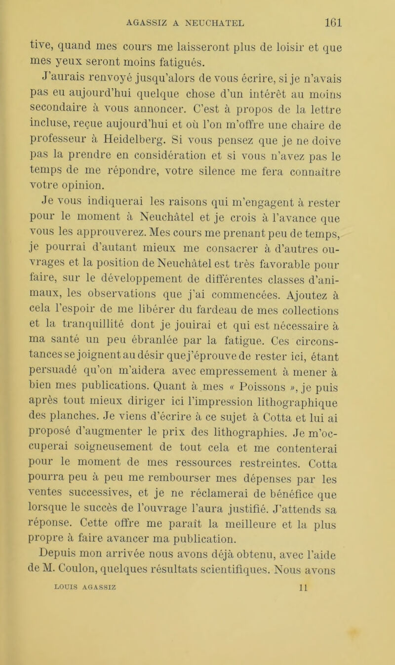 tive, quand mes cours me laisseront plus de loisir et que mes yeux seront moins fatigués. J’aurais renvoyé jusqu’alors de vous écrire, si je n’avais pas eu aujourd’hui quelque chose d’un intérêt au moins secondaire à vous annoncer. C’est à propos de la lettre incluse, reçue aujourd’hui et où l’on m’offre une chaire de professeur à Heidelberg. Si vous pensez que je ne doive pas la prendre en considération et si vous n’avez pas le temps de me répondre, votre silence me fera connaître votre opinion. Je vous indiquerai les raisons qui m’engagent à rester pour le moment à Neuchâtel et je crois à l’avance que vous les approuverez. Mes cours me prenant peu de temps, je pourrai d’autant mieux me consacrer à d’autres ou- vrages et la position de Neuchâtel est très favorable pour faire, sur le développement de différentes classes d’ani- maux, les observations que j’ai commencées. Ajoutez à cela l’espoir de me libérer du fardeau de mes collections et la tranquillité dont je jouirai et qui est nécessaire à ma santé un peu ébranlée par la fatigue. Ces circons- tances se joignent au désir quej’éprouve de rester ici, étant persuadé qu’on m’aidera avec empressement à mener à bien mes publications. Quant à mes « Poissons », je puis après tout mieux diriger ici l’impression lithographique des planches. Je viens d’écrire à ce sujet à Cotta et lui ai proposé d’augmenter le prix des lithographies. Je m’oc- cuperai soigneusement de tout cela et me contenterai pour le moment de mes ressources restreintes. Cotta pourra peu à peu me rembourser mes dépenses par les ventes successives, et je ne réclamerai de bénéfice que lorsque le succès de l’ouvrage l’aura justifié. J’attends sa réponse. Cette offre me paraît la meilleure et la plus propre à faire avancer ma publication. Depuis mon arrivée nous avons déjà obtenu, avec l’aide de M. Coulon, quelques résultats scientifiques. Nous avons LOUIS AGASSIZ 11