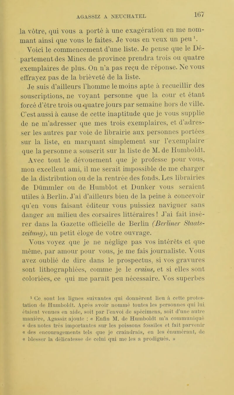 la vôtre, qui vous a porté à une exagération en me nom- mant ainsi que vous le faites. Je vous en veux un peu l. Voici le commencement d’une liste. Je pense que le Dé- partement des Mines de province prendra trois on quatre exemplaires de plus. On n’a pas reçu de réponse. Ne vous effrayez pas de la brièveté de la liste. Je suis d’ailleurs l’homme le moins apte à recueillir des souscriptions, ne voyant personne que la cour et étant forcé d’être trois ou-quatre jours par semaine hors de ville. C’est aussi à cause de cette inaptitude que je vous supplie de ne m’adresser que mes trois exemplaires, et d’adres- ser les autres par voie de librairie aux personnes portées sur la liste, en marquant simplement sur l’exemplaire que la personne a souscrit sur la liste de M. de Hiunboldt. Avec tout le dévouement que je professe pour vous, mon excellent ami, il me serait impossible de me charger de la distribution on de la rentrée des fonds. Les librairies de Dümmler ou de Humblot et Dunker vous seraient utiles à Berlin. J'ai d’ailleurs bien de la peine à concevoir qu’en vous faisant éditeur vous puissiez naviguer sans danger au milieu des corsaires littéraires ! J’ai fait insé- rer dans la Gazette officielle de Berlin (Berliner Staats- zeitung), un petit éloge de votre ouvrage. Vous voyez que je ne néglige pas vos intérêts et que même, par amour pour vous, je me fais journaliste. Vous avez oublié de dire dans le prospectus, si vos gravures sont lithographiées, comme je le crains, et si elles sont coloriées, ce (pii me parait peu nécessaire. Vos superbes 1 Ce sont les lignes suivantes qui donnèrent lieu à cette protes- tation de Humboldt. Après avoir nommé toutes les personnes qui lui étaient venues en aide, soit par l’envoi de spécimens, soit d’une autre manière, Agassiz ajoute : « Enfin M. de Humboldt m’a communiqué « des notes très importantes sur les poissons fossiles et fait parvenir « des encouragements tels que je craindrais, en les énumérant, de « blesser la délicatesse de celui qui me les a prodigués. »