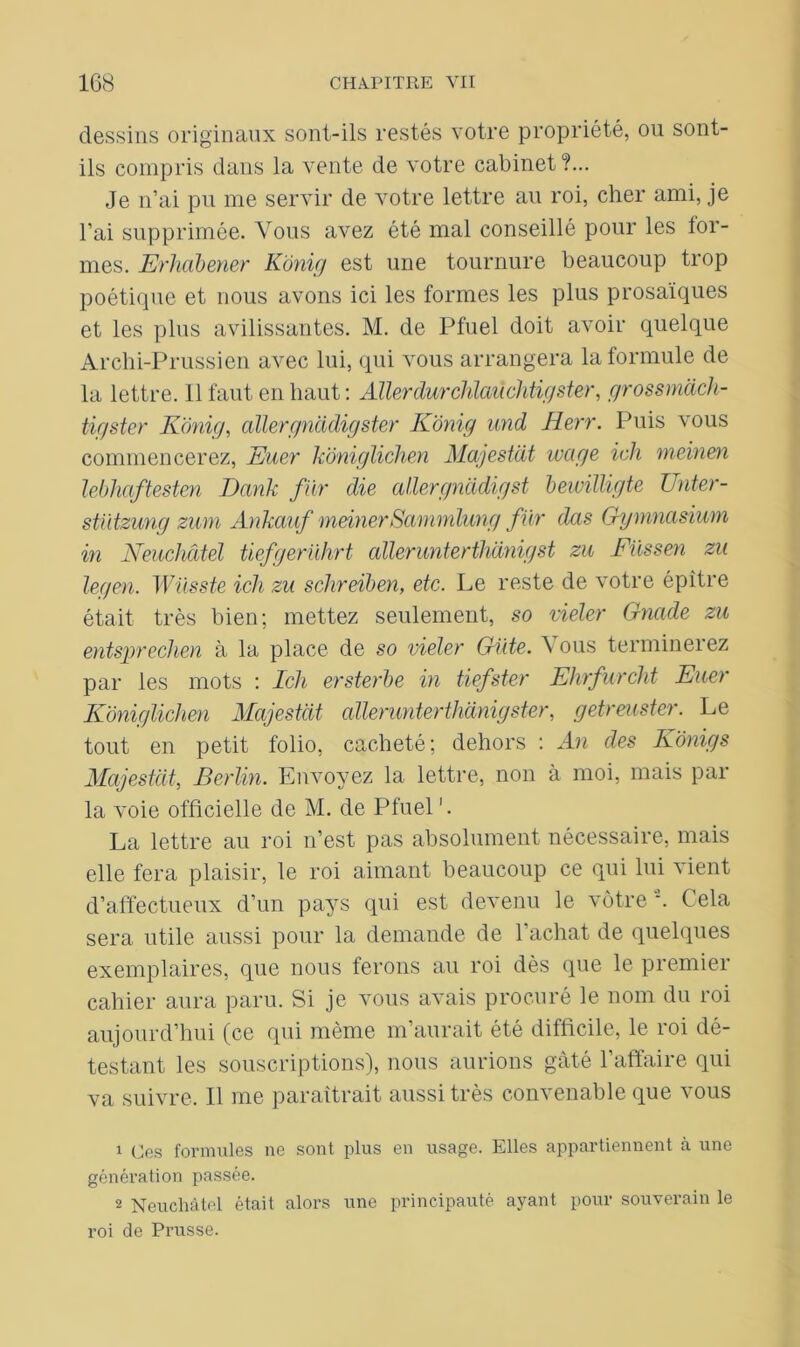 dessins originaux sont-ils restés votre propriété, ou sont- ils compris dans la vente de votre cabinet?... Je n’ai pu me servir de votre lettre au roi, cher ami, je l’ai supprimée. Vous avez été mal conseillé pour les for- mes. jErhabener Kônig est une tournure beaucoup trop poétique et nous avons ici les formes les plus prosaïques et les plus avilissantes. M. de Pfuel doit avoir quelque Archi-Prussien avec lui, qui vous arrangera la formule de la lettre. Il faut en haut : Aller dur chlaùchtigster, grossmàch- tigster Kônig, allergnadigster Kônig und Herr. Puis vous commencerez, Euer kôniglichen Majestat wage ich meinen lebhaftesten Dank fier die allergnddigst bewilligte Unter- stïitzung zmn Ankauf meinerSammlung fur das Gymnasium in Neuchâtel tiefgerührt allerunterthdnigst zu Füssen zu legen. Wüsste ich zu schreiben, etc. Le reste de votre épître était très bien; mettez seulement, so vieler Gnade zu entsprechen à la place de so vieler Gâte. \ ous terminerez par les mots : Ich ersterbe in tiefster Ehrfurclit Euer Kôniglichen Majestat allerunterthanigster, getrmster. Le tout en petit folio, cacheté; dehors : An des Kônigs Majestat, Berlin. Envoyez la lettre, non à moi, mais par la voie officielle de M. de Pfuel '. La lettre au roi n’est pas absolument nécessaire, mais elle fera plaisir, le roi aimant beaucoup ce qui lui vient d’affectueux d’un pays qui est devenu le vôtre1 2. Cela sera utile aussi pour la demande de l’achat de quelques exemplaires, que nous ferons au roi dès que le premier cahier aura paru. Si je vous avais procuré le nom du roi aujourd’hui (ce qui même m’aurait été difficile, le roi dé- testant les souscriptions), nous aurions gâté l’affaire qui va suivre. Il me paraîtrait aussi très convenable que vous 1 Ces formules ne sont plus en usage. Elles appartiennent à une génération passée. 2 Neuchâtel était alors une principauté ayant pour souverain le roi de Prusse.