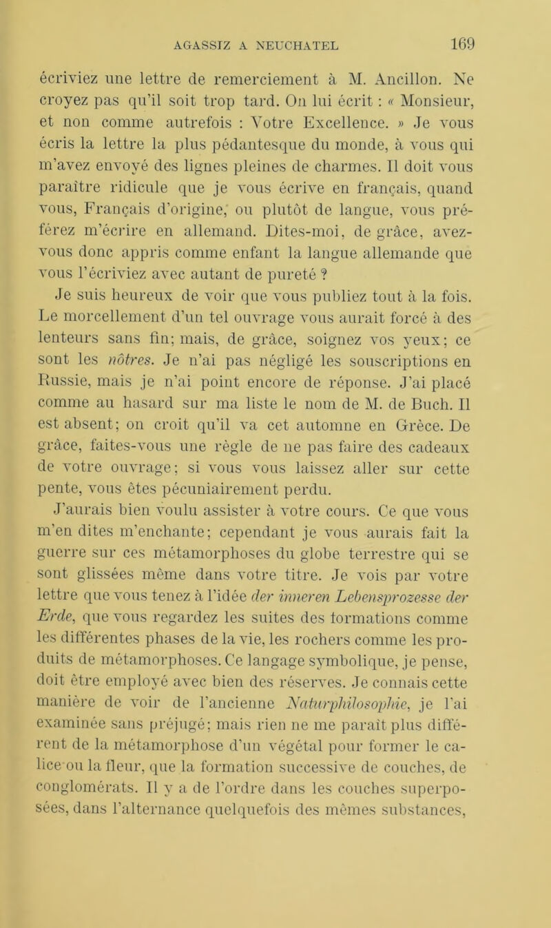 écriviez une lettre de remerciement à M. Ancillon. Ne croyez pas qu’il soit trop tard. O11 lui écrit : « Monsieur, et non comme autrefois : Votre Excellence. » Je vous écris la lettre la plus pédantesque du monde, à vous qui m’avez envoyé des lignes pleines de charmes. 11 doit vous paraître ridicule que je vous écrive en français, quand vous, Français d’origine, ou plutôt de langue, vous pré- férez m’écrire en allemand. Dites-moi, de grâce, avez- vous donc appris comme enfant la langue allemande que vous l’écriviez avec autant de pureté ? Je suis heureux de voir que vous publiez tout à la fois. Le morcellement d’un tel ouvrage vous aurait forcé à des lenteurs sans fin; mais, de grâce, soignez vos yeux; ce sont les nôtres. Je n’ai pas négligé les souscriptions en Russie, mais je n’ai point encore de réponse. J’ai placé comme au hasard sur ma liste le nom de M. de Buch. Il est absent; on croit qu’il va cet automne en Grèce. De grâce, faites-vous une règle de 11e pas faire des cadeaux de votre ouvrage; si vous vous laissez aller sur cette pente, vous êtes pécuniairement perdu. J’aurais bien voulu assister à votre cours. Ce que vous m’en dites m’enchante; cependant je vous aurais fait la guerre sur ces métamorphoses du globe terrestre qui se sont glissées même dans votre titre. Je vois par votre lettre que vous tenez à l’idée der inneren Lebensprozesse der Erde, que vous regardez les suites des formations comme les différentes phases de la vie, les rochers comme les pro- duits de métamorphoses. Ce langage symbolique, je pense, doit être employé avec bien des réserves. Je connais cette manière de voir de l’ancienne Naturphilosophie, je l'ai examinée sans préjugé; mais rien ne me parait plus diffé- rent de la métamorphose d’un végétal pour former le ca- lice ou la fleur, que la formation successive de couches, de conglomérats. Il y a de l’ordre dans les couches superpo- sées, dans l’alternance quelquefois des mêmes substances,