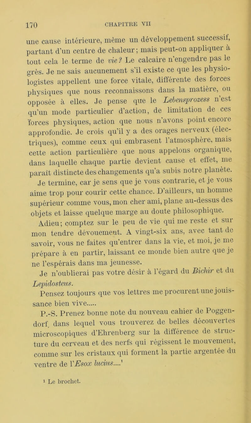 une cause intérieure, même un développement successif, partant d’un centre de chaleur; mais peut-on appliquei à tout cela le terme de vie? Le calcaire n’engendre pas le grès. Je ne sais aucunement s’il existe ce que les physio- logistes appellent une force vitale, différente des forces physiques que nous reconnaissons dans la matièie, ou opposée à elles. Je pense que le Lebensprozess n’est qu’un mode particulier d’action, de limitation de ces 'forces physiques, action que nous n’avons point encore approfondie. Je crois qu’il y a des orages nerveux (élec- triques), comme ceux qui embrasent l’atmosphère, mais cette action particulière que nous appelons organique, dans laquelle chaque partie devient cause et effet, me parait distincte des changements qu’a subis notre planète. Je termine, car je sens que je vous contrarie, et je vous aime trop pour courir cette chance. D ailleurs, un homme supérieur comme vous, mon cher ami, plane au-dessus des objets et laisse quelque marge au doute philosophique. Adieu; comptez sur le peu de vie qui me reste et sui mon tendre dévouement. A vingt-six ans, avec tant de savoir, vous ne faites qu’entrer dans la vie, et moi, je nie prépare à en partir, laissant ce monde bien autre que je ne l’espérais dans ma jeunesse. Je n’oublierai pas votre désir à l’égard du Bichi) et du Lepidosteus. Pensez toujours que vos lettres me procurent une jouis- sance bien vive P.-S. Prenez bonne note du nouveau cahier de Poggen- dorf dans lequel vous trouverez de belles découvertes microscopiques d’Ehrenberg sur la différence de stiuc- ture du cerveau et des nerfs qui régissent le mouvement, comme sur les cristaux qui forment la partie argentée du ventre de YEsox lutins....' 1 Le brochet.